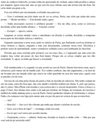 Antes de conhecer Gabriella, eu nunca tinha me apaixonado de verdade, nunca tinha perdido a cabeça
por ninguém. Agora estou mal, mas sei que sem ela esses últimos anos não teriam sido tão bons. De
certo modo sou grata a ela.
Fico em silêncio por um momento, avaliando suas palavras.
— Esse é realmente um jeito muito zen de ver as coisas, Paola, mas acho que ainda não estou
pronta. — Mordo um lábio. — Está doendo muito, agora.
— Então precisamos recorrer à artilharia pesada! — Ela me olha, séria, como se estivesse
decidindo soltar uma bomba atômica. — Fazemos a torta?
— Eu topo! — aprovo, solene.
Largamos as caixas metade vazias e marchamos em direção à cozinha, decididas a conquistar
nossa parte de felicidade calórica e nutritiva.
Enquanto esperamos a torta assar, pinto os cabelos de Paola, que finalmente resolveu eliminar as
raízes brancas e, depois, enquanto a tinta está descansando, comemos nossa torta. Eficiência e
perfeito senso de oportunidade: somos verdadeiras soldadas com a cara lambuzada de chocolate.
Percebo que estou sorrindo pela primeira vez em cinco dias, e é engraçado que uma coisa tão
simples faça voltar um pouco do meu bom humor. Porque são as coisas simples que nos dão
serenidade. E, agora, eu tenho que buscar a serenidade.
Está amanhecendo e é a segunda vez que acordo na casa de Paola. Durmo bem nesta cama, aqui é
silencioso, pelo menos até de manhã cedo. Tive sonhos confusos, mas não angustiantes, e na hora de
me levantar por um instante achei que estava no velho quartinho na casa dos meus pais, aquele com
as paredes cor-de-rosa.
Um raio de sol entra pelas frestas da janela e bate na mesinha de cabeceira. Não tenho vontade de
sair da cama, estou tão bem aqui, mas esta manhã o trabalho também me chama. E, pelo que parece,
não é o único. Meu iPhone está tocando e com certeza não é o som do despertador. Estico o braço e o
pego. É Gaia. Nos últimos dias contei a ela tudo por telefone: de Filippo, de Leonardo, de Lucrezia e
também da minha mudança para a casa de Paola. Gastei quinhentos minutos de telefonemas e soluços.
Então, ela começou a me ligar pelo menos uma vez por dia para ter certeza de que eu estou bem.
— Alô?
— Bom dia! — Sua voz é tão vibrante que tenho que afastar o telefone do ouvido.
— Gaia, isso é hora de ligar? — resmungo, ainda em coma.
— Eu sei que você estava pra acordar mesmo.
— Exatamente, estava — enfatizo. Sento-me, alisando os lençóis à minha volta. — Mas por que
você está de pé assim tão cedo?
 