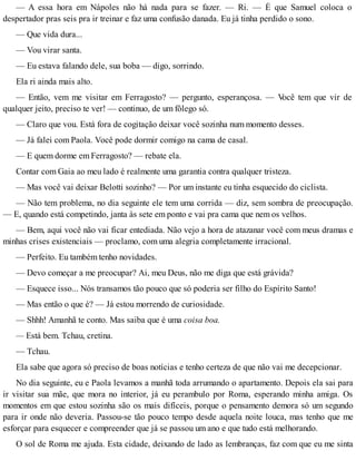 — A essa hora em Nápoles não há nada para se fazer. — Ri. — É que Samuel coloca o
despertador pras seis pra ir treinar e faz uma confusão danada. Eu já tinha perdido o sono.
— Que vida dura...
— Vou virar santa.
— Eu estava falando dele, sua boba — digo, sorrindo.
Ela ri ainda mais alto.
— Então, vem me visitar em Ferragosto? — pergunto, esperançosa. — Você tem que vir de
qualquer jeito, preciso te ver! — continuo, de um fôlego só.
— Claro que vou. Está fora de cogitação deixar você sozinha num momento desses.
— Já falei com Paola. Você pode dormir comigo na cama de casal.
— E quem dorme em Ferragosto? — rebate ela.
Contar com Gaia ao meu lado é realmente uma garantia contra qualquer tristeza.
— Mas você vai deixar Belotti sozinho? — Por um instante eu tinha esquecido do ciclista.
— Não tem problema, no dia seguinte ele tem uma corrida — diz, sem sombra de preocupação.
— E, quando está competindo, janta às sete em ponto e vai pra cama que nem os velhos.
— Bem, aqui você não vai ficar entediada. Não vejo a hora de atazanar você com meus dramas e
minhas crises existenciais — proclamo, com uma alegria completamente irracional.
— Perfeito. Eu também tenho novidades.
— Devo começar a me preocupar? Ai, meu Deus, não me diga que está grávida?
— Esquece isso... Nós transamos tão pouco que só poderia ser filho do Espírito Santo!
— Mas então o que é? — Já estou morrendo de curiosidade.
— Shhh! Amanhã te conto. Mas saiba que é uma coisa boa.
— Está bem. Tchau, cretina.
— Tchau.
Ela sabe que agora só preciso de boas notícias e tenho certeza de que não vai me decepcionar.
No dia seguinte, eu e Paola levamos a manhã toda arrumando o apartamento. Depois ela sai para
ir visitar sua mãe, que mora no interior, já eu perambulo por Roma, esperando minha amiga. Os
momentos em que estou sozinha são os mais difíceis, porque o pensamento demora só um segundo
para ir onde não deveria. Passou-se tão pouco tempo desde aquela noite louca, mas tenho que me
esforçar para esquecer e compreender que já se passou um ano e que tudo está melhorando.
O sol de Roma me ajuda. Esta cidade, deixando de lado as lembranças, faz com que eu me sinta
 
