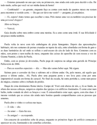 — Estamos pensando no ano que vem, na primavera, mas ainda está cedo para decidir o dia. De
todo modo, saiba que você vai ser minha dama de honra!
— Combinado! — eu garanto, enquanto faço as contas com medo de quantos meses me restam
para encontrar o vestido certo. — De que cor devo me vestir? — pergunto, já em pânico.
— Ei, espere! Antes temos que escolher o meu. Pelo menos uma vez eu também vou precisar de
uma personal shopper!
Abro os braços.
— Vem cá.
Gaia desaba sobre meu ombro como uma menina. Eu a amo como uma irmã. E sua felicidade é
um pouco minha também.
Paola volta às nove com três embalagens de pizza fumegantes. Depois das apresentações
habituais, nós nos sentamos de pernas cruzadas no tapete da sala, entre almofadas em forma de gato e
as duas luminárias de sal onde se reflete o azul-escuro do céu do lado de fora. Comemos com as
mãos, sem pratos e nem toalha de mesa, enquanto das caixas do aparelho de som ressoa a voz de
Gianna Nannini, a ídola de Paola.
Então, com as pizzas já devoradas, Paola pega de surpresa na adega uma garrafa de Principe
Pallavicini de 2006.
— Para as ocasiões especiais — diz. — Mas não vamos beber aqui. Me sigam.
Saímos para o corredor de fora e subimos até o último andar. Ou, pelo menos, até aquilo que
parece o último andar... Ali, Paola abre uma pequena porta e nos leva para cima por uma
impenetrável escada em forma de caracol. No final da escada, há outra portinha e, como num passe
de mágica, estamos sobre o telhado do prédio.
Daqui de cima dominamos Roma inteira. Campo de’ Fiori está abaixo de nós, e, lá ao fundo, na
altura das nossas cabeças, surgem as cúpulas das igrejas e os edifícios iluminados. É como estar num
balão, tenho vontade de abrir os braços e voar. É extraordinário estar aqui, agora, com elas duas: é
mesmo verdade que as coisas são ainda mais bonitas quando compartilhamos com as pessoas que
amamos.
Paola abre o vinho e o coloca nas taças.
— À vida — diz.
— Ao amor — Gaia faz eco.
— Às amigas! — eu respondo.
Um concerto de acordeões sobe da praça, enquanto os primeiros fogos de artifício começam a
aparecer no céu, iluminando-o de centelhas coloridas.
 