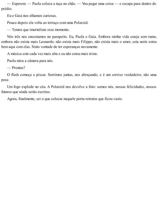 — Esperem. — Paola coloca a taça no chão. — Vou pegar uma coisa — e escapa para dentro do
prédio.
Eu e Gaia nos olhamos curiosas.
Pouco depois ela volta ao terraço com uma Polaroid.
— Temos que imortalizar esse momento.
Nós três nos encostamos no parapeito. Eu, Paola e Gaia. Embora minha vida esteja sem rumo,
embora não exista mais Leonardo, não exista mais Filippo, não exista mais o amor, esta noite estou
bem aqui com elas. Sinto vontade de ter esperanças novamente.
A música está cada vez mais alta e eu não estou mais triste.
Paola mira a câmera para nós.
— Prontas?
O flash começa a piscar. Sorrimos juntas, nos abraçando, e é um sorriso verdadeiro, não uma
pose.
Um fogo explode no céu. A Polaroid nos devolve a foto: somos nós, nossas felicidades, nossos
futuros que ainda serão escritos.
Agora, finalmente, sei o que colocar naquele porta-retratos que ficou vazio.
 