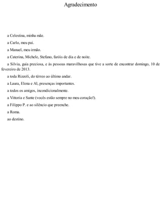 Agradecimento
a Celestina, minha mãe.
a Carlo, meu pai.
a Manuel, meu irmão.
a Caterina, Michele, Stefano, faróis de dia e de noite.
a Silvia, guia preciosa, e às pessoas maravilhosas que tive a sorte de encontrar domingo, 10 de
fevereiro de 2013.
a toda Rizzoli, do térreo ao último andar.
a Laura, Elena e Al, presenças importantes.
a todos os amigos, incondicionalmente.
a Vittoria e Sante (vocês estão sempre no meu coração!).
a Filippo P. e ao silêncio que preenche.
a Roma.
ao destino.
 