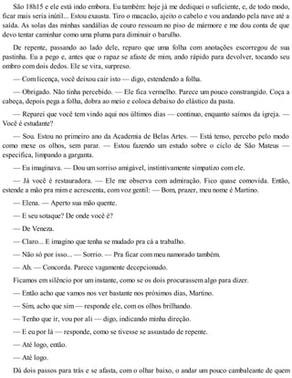 São 18h15 e ele está indo embora. Eu também: hoje já me dediquei o suficiente, e, de todo modo,
ficar mais seria inútil... Estou exausta. Tiro o macacão, ajeito o cabelo e vou andando pela nave até a
saída. As solas das minhas sandálias de couro ressoam no piso de mármore e me dou conta de que
devo tentar caminhar como uma pluma para diminuir o barulho.
De repente, passando ao lado dele, reparo que uma folha com anotações escorregou de sua
pastinha. Eu a pego e, antes que o rapaz se afaste de mim, ando rápido para devolver, tocando seu
ombro com dois dedos. Ele se vira, surpreso.
— Com licença, você deixou cair isto — digo, estendendo a folha.
— Obrigado. Não tinha percebido. — Ele fica vermelho. Parece um pouco constrangido. Coça a
cabeça, depois pega a folha, dobra ao meio e coloca debaixo do elástico da pasta.
— Reparei que você tem vindo aqui nos últimos dias — continuo, enquanto saímos da igreja. —
Você é estudante?
— Sou. Estou no primeiro ano da Academia de Belas Artes. — Está tenso, percebo pelo modo
como mexe os olhos, sem parar. — Estou fazendo um estudo sobre o ciclo de São Mateus —
especifica, limpando a garganta.
— Eu imaginava. — Dou um sorriso amigável, instintivamente simpatizo com ele.
— Já você é restauradora. — Ele me observa com admiração. Fico quase comovida. Então,
estende a mão pra mim e acrescenta, com voz gentil: — Bom, prazer, meu nome é Martino.
— Elena. — Aperto sua mão quente.
— E seu sotaque? De onde você é?
— De Veneza.
— Claro... E imagino que tenha se mudado pra cá a trabalho.
— Não só por isso... — Sorrio. — Pra ficar com meu namorado também.
— Ah. — Concorda. Parece vagamente decepcionado.
Ficamos em silêncio por um instante, como se os dois procurassem algo para dizer.
— Então acho que vamos nos ver bastante nos próximos dias, Martino.
— Sim, acho que sim — responde ele, com os olhos brilhando.
— Tenho que ir, vou por ali — digo, indicando minha direção.
— E eu por lá — responde, como se tivesse se assustado de repente.
— Até logo, então.
— Até logo.
Dá dois passos para trás e se afasta, com o olhar baixo, o andar um pouco cambaleante de quem
 