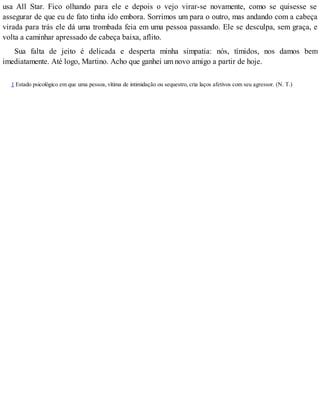 usa All Star. Fico olhando para ele e depois o vejo virar-se novamente, como se quisesse se
assegurar de que eu de fato tinha ido embora. Sorrimos um para o outro, mas andando com a cabeça
virada para trás ele dá uma trombada feia em uma pessoa passando. Ele se desculpa, sem graça, e
volta a caminhar apressado de cabeça baixa, aflito.
Sua falta de jeito é delicada e desperta minha simpatia: nós, tímidos, nos damos bem
imediatamente. Até logo, Martino. Acho que ganhei um novo amigo a partir de hoje.
1 Estado psicológico em que uma pessoa, vítima de intimidação ou sequestro, cria laços afetivos com seu agressor. (N. T.)
 