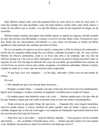2
Hoje Martino chegou cedo, com uma pequena bolsa de couro presa ao cinto da calça jeans. A
cada dois minutos tira uma moedinha e ouço um ruído metálico caindo sobre outro metal, depois o
clique de um refletor que se acende, e eis que São Mateus, como em um espetáculo de magia, sai da
escuridão.
Martino estuda, examina, decompõe cada detalhe, depois se agacha nos degraus, abrindo caminho
no meio dos turistas com dificuldade, e começa a escrever em suas folhas soltas. Passaram-se cinco
dias desde que nos apresentamos oficialmente e a essa altura sua presença se tornou um hábito
agradável e uma distração das contínuas pressões de Paola.
De vez em quando ele aparece na nossa capela e começamos a falar de técnicas de restauração e
teorias da cor, enquanto minha colega fica em silêncio, cuidando da própria vida. Às vezes, porém,
Martino me observa atentamente, como se eu fosse uma obra a ser estudada, mas isso não me
aborrece porque ele o faz com os olhos inteligentes e curiosos de quem só deseja descobrir todos os
segredos da arte. Ele tem algo de diferente dos caras da sua idade, que perambulam nas calçadas da
via del Corso ou correm velozes pela cidade, arrogantes, em lambretas turbinadas. Martino é tímido,
original no modo de se vestir, mas tem um jeito muito comportado.
— Vi que hoje você veio equipado — eu lhe digo, indicando a bolsa com um movimento da
cabeça.
Ele sorri.
— Não entendo por que a luz tem que durar tão pouco...
— Pergunte ao padre Sèrge — comento com uma risada que deixa Paola nervosa imediatamente.
Ignoro seus resmungos e começo a misturar os pigmentos vermelhos para a roupa da Virgem.
— Eu também quero uma luminária como a de vocês. — Martino aponta para a luz tipo olho de
boi que ilumina a capela que está sendo restaurada como se fosse um cenário cinematográfico.
— Tenho certeza de que padre Sèrge não aprovaria. — Enquanto falo, uma imagem instantânea
atravessa minha cabeça: o sorriso satisfeito do padre quando, antes de fechar a igreja, esvazia o
cofrinho. Imagino que as telas de Caravaggio e seu esquema de iluminação representem uma boa fatia
das receitas para San Luigi dei Francesi.
— Tudo bem, mas é um roubo! — protesta Martino, bufando. — Esta pesquisa está me custando
uma fortuna... — diz, sacudindo a bolsinha quase vazia. — Tomara que pelo menos sirva pra alguma
coisa. Bonfante, meu professor, nunca fica satisfeito com nada que escrevo!
 