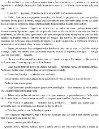 — Eu também tive uma professora assim, nunca ficava satisfeita — confesso a ele, com ar
experiente. — Gabriella Borraccini. Tinha fama de ser terrível... — Paola vira-se de um pulo para
mim.
— O que foi? — pergunto, com medo de tê-la atrapalhado com nossas conversas.
— Nada... Pode me dar o pigmento vermelho, por favor? — pergunta ela, com uma gentileza
incomum. Eu lhe passo. Estranho, parece quase perturbada, mas nem tenho tempo de me dar conta
disso, porque ela vira para a parede imediatamente. Então continuo falando com Martino.
— Moral da história... Depois de meses em que todos os meus pedidos tinham sido
sistematicamente ignorados, depois de ter passado horas na fila em frente à sua sala nos dias de
atendimento, no fim do curso apresentei a ela uma monografia sobre Giorgione na qual eu tinha
passado madrugadas inteiras, infinitas tardes de esboços das Galerias da Academia e enormes
pesquisas nas bibliotecas mais distantes do Veneto. E, a partir daquele dia, a professora começou a
me considerar uma aluna à altura de suas expectativas.
— Espero que aconteça isso comigo também! Bonfante é osso duro de roer... — Martino balança
a cabeça. Depois me observa com curiosidade enquanto misturo os pigmentos com água. — Por que
você usa essa jarra? — pergunta.
— Ela tem um filtro que retém as impurezas. — Levanto a tampa e lhe mostro. — O calcário é
letal para a cor. É um truque que aprendi em Veneza.
— Vocês podem fazer um pouco de silêncio por aqui? — resmunga Paola, subitamente alterada.
No fim das contas nosso falatório deve ter incomodado de verdade.
— Tem razão, desculpe... — Martino tenta acalmá-la.
Dou de ombros e pisco para ele, como se quisesse dizer “não dê bola, ela é assim mesmo”.
Paola continua resmungando.
— Vocês fazem mais confusão que os gansos do Campidoglio. — Nos momentos de raiva, então,
seu sotaque romano aflora, prepotente.
— Talvez esteja na hora de um intervalo — arrisco, visto que já passa das onze e Paola ainda
não fez uma pausa. — Vamos tomar um café? — pergunto, com um olhar cúmplice a Martino.
— Vão você e o garotinho — responde Paola, irredutível. — Tenho que acabar aqui —
acrescenta, com voz aborrecida, sem desviar o olhar do afresco.
— Tudo bem, então eu vou. Volto daqui a pouco.
Tiro o macacão impermeável, pego a bolsa no escaninho atrás do altar e com Martino deslizo
para fora da igreja na ponta dos pés.
— Nossa, sua colega é difícil mesmo...
Quando saímos, Martino, bufando, ajeita o cabelo que cai em seus olhos e me olha à espera de
 