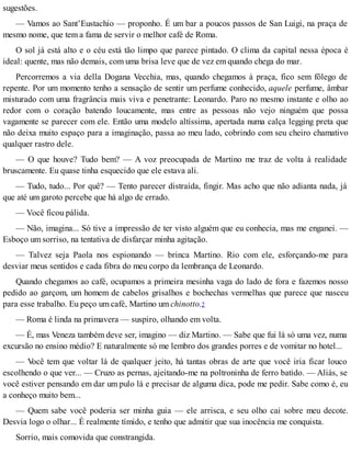 sugestões.
— Vamos ao Sant’Eustachio — proponho. É um bar a poucos passos de San Luigi, na praça de
mesmo nome, que tem a fama de servir o melhor café de Roma.
O sol já está alto e o céu está tão limpo que parece pintado. O clima da capital nessa época é
ideal: quente, mas não demais, com uma brisa leve que de vez em quando chega do mar.
Percorremos a via della Dogana Vecchia, mas, quando chegamos à praça, fico sem fôlego de
repente. Por um momento tenho a sensação de sentir um perfume conhecido, aquele perfume, âmbar
misturado com uma fragrância mais viva e penetrante: Leonardo. Paro no mesmo instante e olho ao
redor com o coração batendo loucamente, mas entre as pessoas não vejo ninguém que possa
vagamente se parecer com ele. Então uma modelo altíssima, apertada numa calça legging preta que
não deixa muito espaço para a imaginação, passa ao meu lado, cobrindo com seu cheiro chamativo
qualquer rastro dele.
— O que houve? Tudo bem? — A voz preocupada de Martino me traz de volta à realidade
bruscamente. Eu quase tinha esquecido que ele estava ali.
— Tudo, tudo... Por quê? — Tento parecer distraída, fingir. Mas acho que não adianta nada, já
que até um garoto percebe que há algo de errado.
— Você ficou pálida.
— Não, imagina... Só tive a impressão de ter visto alguém que eu conhecia, mas me enganei. —
Esboço um sorriso, na tentativa de disfarçar minha agitação.
— Talvez seja Paola nos espionando — brinca Martino. Rio com ele, esforçando-me para
desviar meus sentidos e cada fibra do meu corpo da lembrança de Leonardo.
Quando chegamos ao café, ocupamos a primeira mesinha vaga do lado de fora e fazemos nosso
pedido ao garçom, um homem de cabelos grisalhos e bochechas vermelhas que parece que nasceu
para esse trabalho. Eu peço um café, Martino um chinotto.2
— Roma é linda na primavera — suspiro, olhando em volta.
— É, mas Veneza também deve ser, imagino — diz Martino. — Sabe que fui lá só uma vez, numa
excursão no ensino médio? E naturalmente só me lembro dos grandes porres e de vomitar no hotel...
— Você tem que voltar lá de qualquer jeito, há tantas obras de arte que você iria ficar louco
escolhendo o que ver... — Cruzo as pernas, ajeitando-me na poltroninha de ferro batido. — Aliás, se
você estiver pensando em dar um pulo lá e precisar de alguma dica, pode me pedir. Sabe como é, eu
a conheço muito bem...
— Quem sabe você poderia ser minha guia — ele arrisca, e seu olho cai sobre meu decote.
Desvia logo o olhar... É realmente tímido, e tenho que admitir que sua inocência me conquista.
Sorrio, mais comovida que constrangida.
 