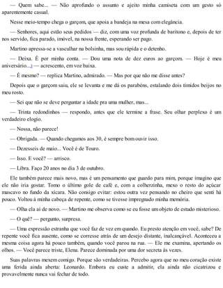 — Quem sabe... — Não aprofundo o assunto e ajeito minha camiseta com um gesto só
aparentemente casual.
Nesse meio-tempo chega o garçom, que apoia a bandeja na mesa com elegância.
— Senhores, aqui estão seus pedidos — diz, com uma voz profunda de barítono e, depois de ter
nos servido, fica parado, imóvel, na nossa frente, esperando ser pago.
Martino apressa-se a vasculhar na bolsinha, mas sou rápida e o detenho.
— Deixa. É por minha conta. — Dou uma nota de dez euros ao garçom. — Hoje é meu
aniversário...3 — acrescento, em voz baixa.
— É mesmo? — replica Martino, admirado. — Mas por que não me disse antes?
Depois que o garçom saiu, ele se levanta e me dá os parabéns, estalando dois tímidos beijos no
meu rosto.
— Sei que não se deve perguntar a idade pra uma mulher, mas...
— Trinta redondinhos — respondo, antes que ele termine a frase. Seu olhar perplexo é um
verdadeiro elogio.
— Nossa, não parece!
— Obrigada. — Quando chegamos aos 30, é sempre bom ouvir isso.
— Dezesseis de maio... Você é de Touro.
— Isso. E você? — arrisco.
— Libra. Faço 20 anos no dia 3 de outubro.
Ele também parece mais novo, mas é um pensamento que guardo para mim, porque imagino que
ele não iria gostar. Tomo o último gole de café e, com a colherzinha, mexo o resto do açúcar
mascavo no fundo da xícara. Não consigo evitar: estou outra vez pensando no cheiro que senti há
pouco. Voltou à minha cabeça de repente, como se tivesse impregnado minha memória.
— Olha ela aí de novo. — Martino me observa como se eu fosse um objeto de estudo misterioso.
— O quê? — pergunto, surpresa.
— Uma expressão estranha que você faz de vez em quando. Eu presto atenção em você, sabe? De
repente você fica ausente, como se corresse atrás de um desejo distante, inalcançável. Aconteceu a
mesma coisa agora há pouco também, quando você parou na rua. — Ele me examina, apertando os
olhos. — Você parece triste, Elena. Parece dominada por uma dor secreta às vezes.
Suas palavras mexem comigo. Porque são verdadeiras. Percebo agora que no meu coração existe
uma ferida ainda aberta: Leonardo. Embora eu custe a admitir, ela ainda não cicatrizou e
provavelmente nunca vai fechar de todo.
 