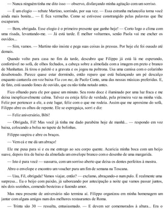 — Nunca ninguém tinha me dito isso — observo, disfarçando minha agitação com um sorriso.
— É um elogio — rebate Martino, sorrindo, por sua vez. — Essa estranha melancolia torna você
ainda mais bonita... — E fica vermelho. Como se estivesse constrangido pelas palavras que lhe
escaparam.
— Bem, obrigada. Esse elogio é o primeiro presente que ganho hoje! — Corto logo o clima com
uma risada, levantando-me. — Já está tarde. É melhor voltarmos, senão Paola vai me encher os
ouvidos...
— Sim, vamos. — Martino não insiste e pega suas coisas às pressas. Por hoje ele foi ousado até
demais.
Quando volto para casa no fim da tarde, descubro que Filippo já está lá me esperando,
confortável no sofá, de olhos fechados, a cabeça sobre a almofada com a imagem em preto e branco
de Manhattan. Já tirou o paletó e a gravata e os jogou na poltrona. Usa uma camisa com o colarinho
desabotoado. Parece quase estar dormindo, então reparo que está balançando um pé descalço
enquanto cantarola em voz baixa Via con me, de Paolo Conte, uma das nossas músicas preferidas. E,
de fato, está usando fones de ouvido, que eu não tinha notado antes.
Fico olhando para ele por quase um minuto. Seu rosto doce é iluminado por uma luz fraca e me
deixa inexplicavelmente calma. Talvez eu esteja feliz de verdade, pela primeira vez na minha vida.
Feliz por pertencer a ele, a este lugar, feliz com o que me rodeia. Assim que me aproximo do sofá,
Filippo abre os olhos de repente. Ele se espreguiça, sorri e diz:
— Feliz aniversário, Bibi!
— Obrigada, Fil! Mas você já tinha me dado parabéns hoje de manhã... — respondo em voz
baixa, colocando a bolsa no tapete de bolinhas.
Filippo suspira e abre os braços.
— Vem cá e me dá um abraço!
Ele me puxa para si e eu me entrego ao seu corpo quente. Acaricia minha boca com um beijo
suave, depois tira de baixo da almofada um envelope branco com o desenho de uma margarida.
— Isto é para você — sussurra, com um sorriso aberto que deixa os dentes perfeitos à mostra.
Abro o envelope e encontro um voucher para um fim de semana na Toscana.
— Uau, Fil, obrigada! Vamos viajar, então? — exclamo, abraçando-o num pulo. É realmente uma
surpresa... Eu o beijo com paixão, já saboreando por antecipação a noite que vamos passar juntos,
nós dois sozinhos, comendo besteiras e fazendo amor.
Mas meu presente de aniversário não termina aí. Filippo organizou em minha homenagem um
jantar com alguns amigos num dos melhores restaurantes de Roma.
— Trinta são 30 — ressalta, entusiasmado. — E devem ser comemorados à altura... Era o
 