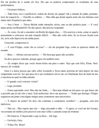 Ele me proibiu de ir aonde ele fica. Diz que eu poderia comprometer os resultados de suas
performances.
— Um pouco babaca...
— Tudo bem, isso é justificável, ordem do diretor da equipe! Até a metade de junho, portanto,
terei de esquecê-lo. — Encolhe os ombros. — Mas olha que desde aquela noite nós nos falamos com
muito mais frequência que antes.
— Isso é bom. — Talvez Belotti tenha intenções sérias, mas eu não poderia jurar. — E você
nunca pensa em Brandolini? Se não quiser, não precisa responder.
— Às vezes. Eu até o encontrei em Rialto há alguns dias. — Ela acaricia a testa, como se aquele
pensamento a colocasse em uma situação difícil. — Mas não volto atrás. Se eu tivesse ficado com
ele, teria sido hipocrisia da minha parte.
Concordo, compreensiva.
— E com Filippo, como vão as coisas? — ela me pergunta logo, como se quisesse mudar de
assunto.
— Bem. — Afirmo com um sorriso. — Tão bem que quase não acredito.
Eu devo parecer radiante, porque agora ela também sorri.
— Eu sempre disse que vocês foram feitos um para o outro. Vejo que está feliz, Elena. Você
merece, de verdade.
Gaia é a única pessoa que sabe sobre Leonardo e ficou muito próxima de mim depois do meu
rompimento com ele. Sei que para ela é um verdadeiro alívio me ver finalmente fora do túnel de dor
e incerteza no qual eu tinha entrado.
— E quando você vem nos visitar?
— Logo, prometo.
— Estou esperando você. Mas não me iluda... — Dou uma olhada na tela para ver que horas são
e percebo que já são oito e meia. Está tardíssimo: devo me apressar. — Tenho que desligar. Filippo
organizou um jantar com alguns amigos para comemorar meu aniversário.
— E depois do jantar? Os dois vão continuar a comemorar sozinhos? — pergunta, com tom
malicioso.
— Não sei... Mas espero que sim — digo, piscando o olho. — E agora, se você me der licença,
vou arrumar do melhor jeito possível este meu velho e cansado corpo de trintona!
— Divirtam-se. E façam tudo o que eu faria... Até logo.
— Um beijo, Gaia.
— Tchau, Ele. Beijo!
 
