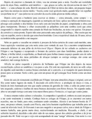 Depois de encerrar a chamada de vídeo, vou me arrumar para a noite. Escolho um vestidinho
preto de alças finas, sandálias azul-metálico — que, graças ao salto, me elevam acima do meu 1,75
metro — e uma echarpe de seda. Borrifo um pouco de Chloé no dorso das mãos, um pequeno truque
que Gaia me ensinou no ensino médio. “Assim, como você gesticula muito, quando falar vai espalhar
seu perfume no ar”: suas palavras no corredor da escola ainda giram na minha cabeça.
Depois corro para o banheiro para escovar os dentes — estou atrasada, como sempre — e
começo a operação de maquiagem, seguindo as instruções de Gaia: aplico nos lábios um batom rosa-
pêssego com cuidado e dou batidas leves nele com um lencinho de papel, completando a obra com
gloss transparente. Destaco o olhar escurecendo as pálpebras com uma sombra (será que estou
exagerando?) e depois espalho uma camada de blush nas bochechas, na testa e no queixo. Um pouco
de corretivo e estou pronta. Espero não estar parecendo uma espécie de palhaça... Mas assim que me
vejo no espelho, sorrio e decido que estou bem bonitinha. Com a respeitável idade de 30 anos, talvez
eu também tenha aprendido a me maquiar.
Volto ao quarto e vasculho no armário à procura da bolsa-carteira de couro azul-marinho, uma
louca aquisição veneziana que esta noite estou com vontade de usar. Eu a encontro completamente
amassada debaixo de uma pilha de Architectural Digest. Depois de ter soltado os cachorros em
Filippo e sua bagunça e recuperado o formato da carteira com duas batidinhas, ponho dentro o
iPhone, o brilho labial, o espelhinho, os Band-aids para bolhas (nunca esqueço quando saio de salto
alto!) e um pacote dos meus palitinhos de alcaçuz (sempre os carrego comigo, são como um
amuleto): mal consigo fechá-la.
Afivelo no pulso esquerdo a pulseira de brilhantes que Filippo me deu depois da nossa
reconciliação, coloco as sandálias e vou para a sala. Ele está me esperando, de novo no sofá: calça
de algodão azul-marinho e camisa branca enrolada até o cotovelo, o ar tranquilo de quem demorou
pouco para se arrumar. Sorte a dele, que com um pouco de gel consegue ficar bonito como um deus
grego.
Gosto de cara do restaurante escolhido por Filippo: tem uma atmosfera chique e original, sem ser
frio como tantos lugares da moda. É decorado em estilo liberty: a produção de doces à vista, o
balcão de ônix iluminado por trás que expõe centenas de garrafas de vinho, o salão de jantar com o
teto arqueado, cadeiras e toalhas de mesa brancas decoradas com flores frescas. No segundo andar,
abre-se um amplo terraço com uma vista maravilhosa para o Testaccio, e é aqui que vamos jantar.
À mesa estamos todos calmos e relaxados. A companhia é agradável, embora eu custe um pouco
a me sentir totalmente à vontade. Conheço bem os colegas de Filippo, já os encontrei em outras
ocasiões, mas no fundo, para mim, continuam sendo estranhos. Alessio é um homem bonito de 37
anos, um pouco robusto, casado com Flavia, uma loira bastante espalhafatosa que trabalha para um
canal de televisão local. Já Giovanni é um cara magrelo e um pouco calvo, tem a idade de Filippo e
namora Isabella, uma garota muito doce, recém-formada em medicina. Riccardo, o chefe, é um
solteirão incurável, decidido a não abrir mão de seu status, apesar dos cabelos grisalhos e de já ter
passado dos 40. Toda vez que o vejo está acompanhado de uma “amiga” diferente. Esta noite é a vez
 