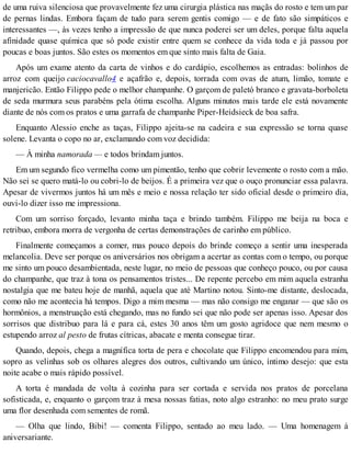 de uma ruiva silenciosa que provavelmente fez uma cirurgia plástica nas maçãs do rosto e tem um par
de pernas lindas. Embora façam de tudo para serem gentis comigo — e de fato são simpáticos e
interessantes —, às vezes tenho a impressão de que nunca poderei ser um deles, porque falta aquela
afinidade quase química que só pode existir entre quem se conhece da vida toda e já passou por
poucas e boas juntos. São estes os momentos em que sinto mais falta de Gaia.
Após um exame atento da carta de vinhos e do cardápio, escolhemos as entradas: bolinhos de
arroz com queijo caciocavallo4 e açafrão e, depois, torrada com ovas de atum, limão, tomate e
manjericão. Então Filippo pede o melhor champanhe. O garçom de paletó branco e gravata-borboleta
de seda murmura seus parabéns pela ótima escolha. Alguns minutos mais tarde ele está novamente
diante de nós com os pratos e uma garrafa de champanhe Piper-Heidsieck de boa safra.
Enquanto Alessio enche as taças, Filippo ajeita-se na cadeira e sua expressão se torna quase
solene. Levanta o copo no ar, exclamando com voz decidida:
— À minha namorada — e todos brindam juntos.
Em um segundo fico vermelha como um pimentão, tenho que cobrir levemente o rosto com a mão.
Não sei se quero matá-lo ou cobri-lo de beijos. É a primeira vez que o ouço pronunciar essa palavra.
Apesar de vivermos juntos há um mês e meio e nossa relação ter sido oficial desde o primeiro dia,
ouvi-lo dizer isso me impressiona.
Com um sorriso forçado, levanto minha taça e brindo também. Filippo me beija na boca e
retribuo, embora morra de vergonha de certas demonstrações de carinho em público.
Finalmente começamos a comer, mas pouco depois do brinde começo a sentir uma inesperada
melancolia. Deve ser porque os aniversários nos obrigam a acertar as contas com o tempo, ou porque
me sinto um pouco desambientada, neste lugar, no meio de pessoas que conheço pouco, ou por causa
do champanhe, que traz à tona os pensamentos tristes... De repente percebo em mim aquela estranha
nostalgia que me bateu hoje de manhã, aquela que até Martino notou. Sinto-me distante, deslocada,
como não me acontecia há tempos. Digo a mim mesma — mas não consigo me enganar — que são os
hormônios, a menstruação está chegando, mas no fundo sei que não pode ser apenas isso. Apesar dos
sorrisos que distribuo para lá e para cá, estes 30 anos têm um gosto agridoce que nem mesmo o
estupendo arroz al pesto de frutas cítricas, abacate e menta consegue tirar.
Quando, depois, chega a magnífica torta de pera e chocolate que Filippo encomendou para mim,
sopro as velinhas sob os olhares alegres dos outros, cultivando um único, íntimo desejo: que esta
noite acabe o mais rápido possível.
A torta é mandada de volta à cozinha para ser cortada e servida nos pratos de porcelana
sofisticada, e, enquanto o garçom traz à mesa nossas fatias, noto algo estranho: no meu prato surge
uma flor desenhada com sementes de romã.
— Olha que lindo, Bibi! — comenta Filippo, sentado ao meu lado. — Uma homenagem à
aniversariante.
 