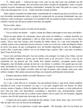 — É... Muito gentil. — Esforço-me para sorrir, mas sei que meu rosto está rachando em mil
pedaços. Com a mão tremendo, faço um esforço para beber um gole de champanhe e sinto o coração
explodir no peito, tomado por emoções contrastantes. Sementes de romã. Não pode ser casual, é um
sinal, uma mensagem dele, eu sei... Ainda assim não consigo acreditar.
Tento expulsar Leonardo da minha mente, concentrando-me o máximo que posso emAlessio, que
está discutindo animadamente sobre o projeto de recuperação de um parque abandonado, mas seus
falatórios sobre ecodesign e construção civil sustentável não me ajudam em nada. Começo a perder o
controle e decido que não posso esperar nem mais um segundo.
Preciso saber. Agora.
Deixo cair o garfo no prato e levanto-me de um pulo.
— Vou ao toalete um instante — explico, diante dos olhares interrogativos dos meus convidados.
Dirijo-me para dentro do restaurante, passo pela porta do banheiro e continuo decidida em
direção à cozinha. Ando rapidamente e olho ao redor nervosa, segurando a carteira com as mãos
suadas. Talvez seja uma loucura, uma invenção da minha cabeça. Se o que estou pensando for
verdade, porém, estou cometendo um erro colossal: é como se eu estivesse vendo um daqueles filmes
de terror sem graça em que a protagonista ouve um barulho inquietante no meio da madrugada e
resolve abrir a porta para conferir, em vez de chamar logo a polícia. Mas o que mais eu poderia
fazer? Estou fora de mim.
Com o rosto em brasa olho pelo visor da cozinha, sem conseguir ver muita coisa. Então, com um
suspiro profundo, empurro as portas, que se abrem como as de um saloon. Corro o risco de ser
atropelada por um garçom que está saindo bem naquele momento, carregando quatro pratos
fumegantes, mas felizmente consigo me desviar e me afastar. A confusão é tão grande que me sinto
tonta: um tumulto de vozes, vapores, cheiros, tim-tins. Um grupo de assistentes aglomera-se em volta
do balcão central e dos fogões: um fatia, outro tira algo da panela, outro empana, outro assa, outro
enfeita e tempera. Mas apenas uma pessoa dirige essa orquestra perfeitamente sincronizada.
— Estamos num atraso fodido com tudo! Mexam-se, vocês!
A voz dele é como um trovão.
Eu o vejo e sinto falta de ar. Leonardo. Usa um uniforme branco e uma faixa, branca também,
enrolada na testa, como na primeira vez que o vi em ação, naquela festa em Veneza. Os olhos
escuros, atentos e ligados, a barba de alguns dias por fazer, como de costume, e a testa salpicada de
suor. Gira por entre seus funcionários, carismático e autoritário, mas, principalmente, temido.
Percebo isso pelo jeito como dá as ordens e pelos olhares com os quais elas são acatadas, enquanto
o encaro, mas ele não repara que estou aqui, na sua frente.
— A lagosta da mesa quatro está pronta há três minutos. O que vamos fazer, Ugo, servi-la fria?
Mas de onde você veio, do festival da almôndega?
— Certo, chef. Já vou guarnecer o prato num segundo... Me desculpe, chef. Eu me distraí um
 