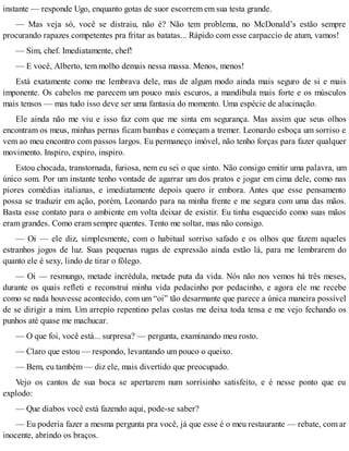 instante — responde Ugo, enquanto gotas de suor escorrem em sua testa grande.
— Mas veja só, você se distraiu, não é? Não tem problema, no McDonald’s estão sempre
procurando rapazes competentes pra fritar as batatas... Rápido com esse carpaccio de atum, vamos!
— Sim, chef. Imediatamente, chef!
— E você, Alberto, tem molho demais nessa massa. Menos, menos!
Está exatamente como me lembrava dele, mas de algum modo ainda mais seguro de si e mais
imponente. Os cabelos me parecem um pouco mais escuros, a mandíbula mais forte e os músculos
mais tensos — mas tudo isso deve ser uma fantasia do momento. Uma espécie de alucinação.
Ele ainda não me viu e isso faz com que me sinta em segurança. Mas assim que seus olhos
encontram os meus, minhas pernas ficam bambas e começam a tremer. Leonardo esboça um sorriso e
vem ao meu encontro com passos largos. Eu permaneço imóvel, não tenho forças para fazer qualquer
movimento. Inspiro, expiro, inspiro.
Estou chocada, transtornada, furiosa, nem eu sei o que sinto. Não consigo emitir uma palavra, um
único som. Por um instante tenho vontade de agarrar um dos pratos e jogar em cima dele, como nas
piores comédias italianas, e imediatamente depois quero ir embora. Antes que esse pensamento
possa se traduzir em ação, porém, Leonardo para na minha frente e me segura com uma das mãos.
Basta esse contato para o ambiente em volta deixar de existir. Eu tinha esquecido como suas mãos
eram grandes. Como eram sempre quentes. Tento me soltar, mas não consigo.
— Oi — ele diz, simplesmente, com o habitual sorriso safado e os olhos que fazem aqueles
estranhos jogos de luz. Suas pequenas rugas de expressão ainda estão lá, para me lembrarem do
quanto ele é sexy, lindo de tirar o fôlego.
— Oi — resmungo, metade incrédula, metade puta da vida. Nós não nos vemos há três meses,
durante os quais refleti e reconstruí minha vida pedacinho por pedacinho, e agora ele me recebe
como se nada houvesse acontecido, com um “oi” tão desarmante que parece a única maneira possível
de se dirigir a mim. Um arrepio repentino pelas costas me deixa toda tensa e me vejo fechando os
punhos até quase me machucar.
— O que foi, você está... surpresa? — pergunta, examinando meu rosto.
— Claro que estou — respondo, levantando um pouco o queixo.
— Bem, eu também — diz ele, mais divertido que preocupado.
Vejo os cantos de sua boca se apertarem num sorrisinho satisfeito, e é nesse ponto que eu
explodo:
— Que diabos você está fazendo aqui, pode-se saber?
— Eu poderia fazer a mesma pergunta pra você, já que esse é o meu restaurante — rebate, com ar
inocente, abrindo os braços.
 