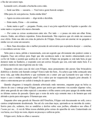 e lhe dar um sonoro tapa.
Leonardo sorri, alisando a bochecha com a mão.
— Senti sua falta — sussurra. — Você tem o gosto bom de sempre.
Olho para ele sem palavras. Sentiu minha falta?
— Agora eu estou com outro — digo ácida e decidida.
— Sinto muito, Elena — ele continua.
— Sente muito o quê? — pergunto. Pronto, esse é seu jeito superficial de liquidar a questão: ele
sente muito e eu passei três meses chorando.
— Por como as coisas aconteceram entre nós. Por tudo — e pousa em mim um olhar firme,
sincero. Então, um silêncio repentino. Estou desnorteada. Não esperava que ele ainda me causasse
esse efeito. Sinto sua mão em cima da pulseira de Filippo. Estou com um enorme nó na garganta e
minha voz sai como um sussurro.
— Bem. Suas desculpas são o melhor presente de aniversário que eu poderia desejar — concluo,
e vou embora sem me virar.
Volto para a mesa, pálida e transtornada, com um segredo que obviamente não poderei contar a
ninguém. Faço um esforço para fingir que não aconteceu nada e me mostro entusiasmada com o
sorbet de limão e jasmim que acabou de ser servido. Filippo me pergunta se está tudo bem, já que
demorei tanto no banheiro, e respondo com um sorriso forçado que sim, está tudo muito bem. É a
primeira mentira do meu trigésimo ano de vida.
Enquanto volto para casa de táxi com Filippo, meus pensamentos não param. Que brincadeira
diabólica o destino está fazendo comigo? Estava tudo tão bem... Eu achava que tinha começado uma
nova vida, que tinha descoberto o que realmente era o amor: por que Leonardo teve que voltar a
trazer o caos à minha organização atual? Eu o odeio por ter reaparecido daquele jeito absurdo. E
odeio a mim mesma por ter cedido à tentação de querer saber.
Quando chegamos à tranquila alameda arborizada onde moramos, enquanto pego na bolsa as
chaves de casa e entrego para Filippo, penso que assim que entrarmos vou acender algumas velas,
abrir uma garrafa de um vinho especial e encontrar a trilha sonora certa para apagar da minha mente
os últimos rastros do passado. Quero que o resto da noite seja somente meu e do homem que está
abrindo a porta para mim agora. O homem que amo.
Enquanto abro uma garrafa de Masseto dell’Ornellaia, Filippo está descansando no sofá, com a
camisa completamente desabotoada. Vou até ele com duas taças, apoiando-as na mesinha de centro.
Sorrio para ele, sedutora, tiro as sandálias e deslizo sobre seus joelhos, olhando-o nos olhos. È
l’uomo per me... A voz de Mina ressoa abafada pelas caixas do aparelho de som. Cantarolando em
voz baixa, eu o beijo no rosto, depois no pescoço e enfim no peito.
Filippo sorri, fecha os olhos e sussurra:
 
