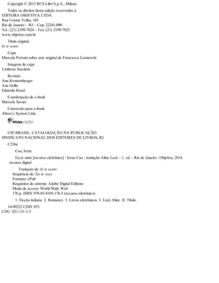 Copyright © 2013 RCS Libri S.p.A., Milano
Todos os direitos desta edição reservados à
EDITORA OBJETIVA LTDA.
Rua Cosme Velho, 103
Rio de Janeiro – RJ – Cep: 22241-090
Tel.: (21) 2199-7824 – Fax: (21) 2199-7825
www.objetiva.com.br
Título original
Io ti sento
Capa
Marcela Perroni sobre arte original de Francesca Leoneschi
Imagens de capa
Umberto Nicoletti
Revisão
Ana Kronemberger
Ana Grillo
Eduardo Rosal
Coordenação de e-book
Marcelo Xavier
Conversão para e-book
Abreu’s System Ltda.
CIP-BRASIL. CATALOGAÇÃO NA PUBLICAÇÃO
SINDICATO NACIONAL DOS EDITORES DE LIVROS, RJ
C236e
Cao, Irene
Eu te sinto [recurso eletrônico] / Irene Cao ; tradução Aline Leal. - 1. ed. - Rio de Janeiro : Objetiva, 2014.
recurso digital
Tradução de: Io ti sento
Sequência de: Eu te vejo
Formato: ePub
Requisitos do sistema: Adobe Digital Editions
Modo de acesso: World Wide Web
176 p. ISBN 978-85-8105-176-5 (recurso eletrônico)
1. Ficção italiana. 2. Romance. 3. Livros eletrônicos. I. Leal, Aline. II. Título.
14-09222 CDD: 853
CDU: 821.131.1-3
 