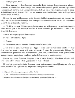 — Humm, eu gosto disso...
— Disso também? — digo, lambendo sua orelha. Estou tentando desesperadamente afastar a
lembrança de Leonardo da minha cabeça. Mas, como acontece sempre quando tentamos expulsar um
pensamento, ele se torna cada vez mais insistente. Esforço-me ao máximo para esvaziar a mente.
Beijo Filippo de novo, desta vez na boca, e aos poucos o rosto e os lábios de Leonardo desaparecem
em uma nuvem de fumaça.
Filippo tira meu vestido com um gesto violento, decidido, enquanto arranco sua camisa e sua
calça. Nós nos abraçamos com força, pele sobre pele. Pronuncio seu nome em voz alta. Finalmente
Leonardo não está mais lá, evaporou.
— Oh, Elena — geme Filippo, apertando suas mãos nas minhas costas e seu sexo contra meu
ventre. Ele me quer, eu o sinto através da cueca. É nesses momentos que me chama de “Elena”, e não
do apelido de sempre.
Abro os olhos e peço para Filippo me olhar.
Eu o olho intensamente e digo:
— Te amo.
— Eu também te amo — responde. Sua expressão é sincera, feliz.
Aperto os olhos fechados, sentindo que Filippo se excita cada vez mais com o contato. Vou para
cima dele, me mexo e sussurro de novo seu nome. O nome do meu namorado. Filippo. Sei
exatamente com quem estou neste exato momento. Quem amo. E tudo continua assim quando ele me
leva para o nosso quarto, tira o edredom e me faz deslizar sobre os lençóis macios.
Estamos nus, agora. Esta cama é sagrada, penso, é nossa. Leonardo foi embora. Não está mais
aqui. Nunca esteve e nunca estará. Que se dane, vá para o inferno!
Filippo está se mexendo dentro de mim e eu me sinto em casa, preenchida por sua pele, seu
cheiro, seu amor. Por algo que nunca ninguém vai conseguir tirar de mim.
2 Refrigerante de laranja amarga, muito popular na Itália. (N. E.)
3 Na Itália é muito comum o aniversariante oferecer a comida e a bebida da comemoração. (N. E.)
4 O queijo caciocavallo possui a mesma massa e sabor semelhante ao do queijo provolone. (N. E.)
 