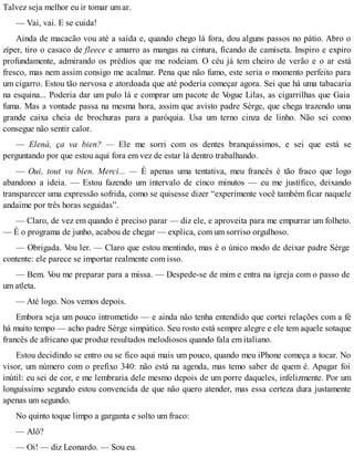 Talvez seja melhor eu ir tomar um ar.
— Vai, vai. E se cuida!
Ainda de macacão vou até a saída e, quando chego lá fora, dou alguns passos no pátio. Abro o
zíper, tiro o casaco de fleece e amarro as mangas na cintura, ficando de camiseta. Inspiro e expiro
profundamente, admirando os prédios que me rodeiam. O céu já tem cheiro de verão e o ar está
fresco, mas nem assim consigo me acalmar. Pena que não fumo, este seria o momento perfeito para
um cigarro. Estou tão nervosa e atordoada que até poderia começar agora. Sei que há uma tabacaria
na esquina... Poderia dar um pulo lá e comprar um pacote de Vogue Lilas, as cigarrilhas que Gaia
fuma. Mas a vontade passa na mesma hora, assim que avisto padre Sèrge, que chega trazendo uma
grande caixa cheia de brochuras para a paróquia. Usa um terno cinza de linho. Não sei como
consegue não sentir calor.
— Elenà, ça va bien? — Ele me sorri com os dentes branquíssimos, e sei que está se
perguntando por que estou aqui fora em vez de estar lá dentro trabalhando.
— Oui, tout va bien. Merci... — É apenas uma tentativa, meu francês é tão fraco que logo
abandono a ideia. — Estou fazendo um intervalo de cinco minutos — eu me justifico, deixando
transparecer uma expressão sofrida, como se quisesse dizer “experimente você também ficar naquele
andaime por três horas seguidas”.
— Claro, de vez em quando é preciso parar — diz ele, e aproveita para me empurrar um folheto.
— É o programa de junho, acabou de chegar — explica, com um sorriso orgulhoso.
— Obrigada. Vou ler. — Claro que estou mentindo, mas é o único modo de deixar padre Sèrge
contente: ele parece se importar realmente com isso.
— Bem. Vou me preparar para a missa. — Despede-se de mim e entra na igreja com o passo de
um atleta.
— Até logo. Nos vemos depois.
Embora seja um pouco intrometido — e ainda não tenha entendido que cortei relações com a fé
há muito tempo — acho padre Sèrge simpático. Seu rosto está sempre alegre e ele tem aquele sotaque
francês de africano que produz resultados melodiosos quando fala em italiano.
Estou decidindo se entro ou se fico aqui mais um pouco, quando meu iPhone começa a tocar. No
visor, um número com o prefixo 340: não está na agenda, mas temo saber de quem é. Apagar foi
inútil: eu sei de cor, e me lembraria dele mesmo depois de um porre daqueles, infelizmente. Por um
longuíssimo segundo estou convencida de que não quero atender, mas essa certeza dura justamente
apenas um segundo.
No quinto toque limpo a garganta e solto um fraco:
— Alô?
— Oi! — diz Leonardo. — Sou eu.
 