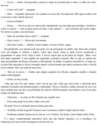 — Eu sei — rebato. Sem perceber, comecei a andar de um lado para o outro e a olhar em volta,
nervosa.
— Como você está? — pergunta.
— Bem — respondo, apressada. Na verdade as coisas não vão nada bem. Mas quero acabar com
a conversa o mais rápido possível.
— Está no trabalho?
— Estou... — Talvez eu devesse aproveitar rapidamente essa desculpa para desligar o telefone e
voltar a respirar — meu coração parou de bater e não reparei? — mas Leonardo não perde tempo.
Vai direto ao ponto, sem enrolação.
— Quer me encontrar hoje à noite? — pergunta.
— Hoje à noite...? — Hesito por um instante.
— Sim, hoje à noite — enfatiza. Como sempre, seu tom é firme, seguro.
Recapitulando: esse homem acha que pode cair de paraquedas na minha vida, fazer meu coração
virar um mingau, ir embora e depois voltar após meses como se nada tivesse acontecido e
perguntando se quero vê-lo. Hoje à noite. E talvez espere que eu dê pulos de alegria. “Bem, você
está muito enganado” é meu orgulho me sugerindo a primeira resposta. Mas eis que se insinua nos
meus pensamentos um desejo sorrateiro e dissimulado: no fundo, eu poderia encontrá-lo, só uma vez,
só para falar um pouco e talvez conseguir aquele esclarecimento que nunca aconteceu sobre o fim da
nossa relação. Não vejo nada de mau nisso...
— Não sei se posso. — Ganho mais alguns segundos de reflexão, enquanto orgulho e emoção
ainda estão brigando.
— Elena: ou sim, ou não.
Acho que sim. Ou, pelo menos, mais sim do que não. Acho que estou forte o suficiente para
enfrentar Leonardo com distanciamento e maturidade. Talvez o destino o tenha colocado de novo em
meu caminho para me dar a possibilidade de enterrar definitivamente essa história e me livrar para
sempre do fantasma dele.
— Tudo bem — eu cedo, no fim. Emoção um, orgulho zero.
— Passo para pegá-la de moto. Onde você está?
De moto? Essa é realmente uma novidade para mim.
— Trabalho em San Luigi dei Francesi, mas é um pouco confuso chegar aqui de moto...
— Problema nenhum. Espere-me às oito no corso Vittorio. Em frente a Sant’Andrea della Valle.
É o típico comportamento autoritário dele, que não admite objeções, eu o reconheço. As
lembranças de meses atrás ressurgem no tom de sua voz.
 
