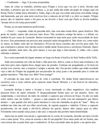 — Combinado — digo. E já estou arrependida.
Antes de voltar ao trabalho, telefono para Filippo e aviso que vou sair à noite. Invento uma
desculpa, a primeira que me vem à cabeça, e, já que ainda não tenho um grupo de amigas aqui em
Roma, Paola é minha única alternativa. Então, digo a ele que vou comer uma pizza com minha colega
mal-humorada, que por uma noite resolveu tirar a máscara de pit bull e se abrir ao mundo. Filippo
parece não se importar muito e diz para eu me divertir e fazer com que Paola se divirta também,
“porque talvez ela esteja precisando”.
Pronto, já sou uma mentirosa profissional...
— Claro! — respondo, rindo da gracinha dele, mas com uma risada falsa, quase histérica. Não
gosto de mentir, espero não precisar mais disso. Não acontecia comigo há meses e a última vez
também foi por causa de Leonardo. Bastou reencontrá-lo uma noite para sentir necessidade de fazer
de novo. Este pensamento me provoca uma sensação muito desagradável. Mas desta vez, como todas
as outras, no fundo, sinto não ter alternativa. Privar-me desse encontro não serviria para nada. Sei
que continuaria a pensar nele mesmo assim e minha mente ficaria presa a um desejo frustrado. Quero
apenas entender, nada mais. Ou, pelo menos, é isso que digo a mim mesma. E, então, vale a pena
enfrentar o monstro.
Eu o estou esperando há alguns minutos no largo em frente à basílica de Sant’Andrea della Valle.
Ando nervosamente em volta da fonte e olho para trás, furtiva, como se fosse uma criminosa e de
uma hora para outra alguém fosse chegar para me prender. Continuo me perguntando se fiz bem em
aceitar esse convite, mas a resposta é sempre a mesma: não. Em um dos sonhos que tenho acordada
vejo a mão de Filippo me pegando por um passador da calça jeans e me puxando para si como um
gancho mecânico: “Não faça isso, Bibi! Vem comigo!”
O estrondo de uma moto me traz de volta à realidade. Na minha frente materializou-se um
cavaleiro com o rosto coberto pelo capacete numa Ducati Monster, e é um festival de músculos,
couro e metal.
Leonardo desliga o motor e levanta o visor, mostrando os olhos magnéticos: eles também
parecem feitos de metal reluzente. É desgraçadamente bonito para ser um monstro. Sorri, me
cumprimenta, e sem descer da moto me estende o capacete que colocou no braço. Eu não sei nada
sobre motos, mas me lembro — graças a uma paquera de verão com um motoqueiro que falava
demais — que quando elas têm a parte mecânica à vista são chamadas na gíria de “nuas” . Bem, eu
também me sinto nua sob seu olhar envolvente, de repente pequena e indefesa. Coloco o capacete
pesadíssimo, ele me ajuda a afivelá-lo debaixo do queixo, depois abre espaço para eu subir.
Felizmente estou usando calça jeans e não saia: o macacão não permite muita feminilidade.
Apoio-me no pedal com um pé e, agarrando-me às costas de Leonardo, desenho um meio-círculo
com a outra perna. Viva, estou no assento e não fiz um papelão! Essa moto pode até ser bonita, mas
com certeza não se pode dizer que é confortável. Já fico com medo antes de partir e me aperto nele.
 