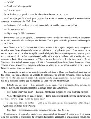 — Pronta?
— Aonde vamos? — pergunto.
— É uma surpresa.
Se me lembro bem, quando Leonardo fala assim tenho que me preocupar.
— Vá devagar, por favor — imploro, agarrando-me com as mãos a seus quadris. O contato com
seu corpo causa certo efeito. É tão duro...
— Está com medo? — debocha, acariciando minha panturrilha para me tranquilizar.
— Um pouco — admito.
— Fique tranquila. Não vou correr.
Leonardo dá partida na ignição. O estrondo do motor me eletriza, fazendo-me vibrar levemente
no assento, e o medo vira excitação num instante. Com o pneu cantando, passamos correndo pelo
corso Vittorio.
O ar fresco da noite faz carinho no meu rosto, sinto-me livre. Aperto os joelhos em suas pernas
para ficar mais firme. Meu coração quase sai pela boca, principalmente quando fazemos uma curva,
mas ao mesmo tempo me sinto tranquila com ele dirigindo. Tem tamanha segurança em seus gestos
que é impossível não confiar completamente. A Ducati acaricia o asfalto e corta o vento, atrevida,
atravessa a Ponte Sisto saudando o rio Tibre com uma buzinada, e depois sobe em direção ao
Gianicolo. Uma série de curvas largas e lá está o Fontanone delineando-se diante dos nossos olhos,
com sua mágica imponência. Leonardo estaciona na clareira, sai da moto primeiro e me ajuda a
descer, segurando-me pelos quadris.
Por um segundo me entrego ao encanto do cenário de tirar o fôlego e ao barulho da água que sai
das bocas e cai tanque abaixo. Dá vontade de mergulhar. Não entendo por que as fontes de Roma
exercem esse fascínio incrível em mim. Eu consigo escutá-las, parecem quase me sussurrar algo. Mas
esta noite não quero saber o que o Fontanone do Gianicolo tem para me dizer.
— É lindo aqui em cima — digo, enquanto olho ao redor. Tiro o capacete e tento arrumar os
cabelos, que imagino estarem esmagados na cabeça de um jeito vergonhoso.
— Você nunca tinha vindo aqui? — Leonardo prende meu capacete no seu e os arruma na moto.
— Não... Moro em Roma só há dois meses. — Tenho que expulsar imediatamente um pensamento
incômodo: por que Filippo nunca me trouxe aqui?
— E você ainda não viu o melhor. — Sorri e me olha com aqueles olhos escuros e indecifráveis.
— Quer andar um pouco até Belvedere?
— Tudo bem — respondo, apressando-me em desviar meu olhar do dele.
Continuamos a pé, seguindo o percurso dos muros. A subida é agradável a essa hora. O sol quase
já se pôs, deixando o céu riscado de vermelho. Passeamos lentamente, a uma distância conveniente
 
