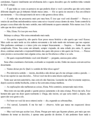 estridentes. Esperei inutilmente um telefonema dele e agora descubro que ele também tinha vontade
de falar comigo.
— É que todas as vezes eu pensava no que poderia dizer a você e percebia que não seria muito
diferente daquilo que já tínhamos falado meses antes. — Ele se apoia no encosto e fica em silêncio
um momento. — Eu a decepcionaria de novo e não gostava dessa ideia.
— E então não me procuraria mais pro meu bem. É isso que você está dizendo? — Parece o
roteiro de um filme melodramático ruim e uma raiva visceral cresce dentro de mim. Tento controlá-la
porque a essa altura não faz mais sentido, mas infelizmente eu quero entender. Pelo menos isso. E ele
sabe que me deve explicações.
— Não, Elena. Fiz isso pro meu bem.
Balanço a cabeça. Não estou entendendo mais nada.
— Eu queria esquecê-la, não queria ficar preso nessa história e não queria que você ficasse.
Mais cedo ou mais tarde eu iria embora novamente e de todo modo nós teríamos que nos separar.
Não podíamos continuar e o único jeito era romper bruscamente. — Suspira. — Tenho uma vida
complicada, Elena. Sou como um nômade, sempre viajando, de uma cidade pra outra. E, apesar
disso, continuo amarrado a responsabilidades das quais não posso e não quero me livrar... — Parece
estar prestes a acrescentar mais alguma coisa, mas no fim abaixa o olhar e se cala.
— De quais responsabilidades você está falando? — pergunto, ansiosa para saber.
Seus olhos examinam o horizonte, avaliando se responde ou não. Então me encara com um sorriso
desarmante.
— Vamos deixar pra lá. Qual é o sentido de falar disso agora?
— Pra mim teria sentido — insisto, decidida a não deixar que ele me coloque contra a parede. —
Eu só me sujeitei às suas decisões... Talvez você me deva uma mísera explicação.
Tento usar um tom autoritário, mas com ele não funciona. Leonardo me olha levemente surpreso,
depois acaricia minha bochecha, como se faz com uma criança manhosa.
— As explicações não melhoram as coisas, Elena. Pelo contrário, tornam tudo mais triste.
Meu rosto em sua mão grande e quente parece justamente o de uma criança. Perco-me nela. Esse
homem não quer me dizer quem realmente é. Chega, não insisto, sei que seria inútil e, depois, não
quero dar esse gosto a ele.
— Foi bom ver você de novo ontem à noite — diz, erguendo as sobrancelhas.
— Foi surreal, Leonardo. E me fez mal — observo. Acho que nunca me esquecerei desse
aniversário.
— Mas você tem que aceitar isso, Elena. Porque por mais que façamos planos, por mais que nos
iludamos de tomar as decisões, é apenas uma questão de destino. E não podemos fazer nada a
 