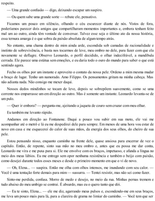 respeito.
— Uma grande confusão — digo, deixando escapar um suspiro.
— Ou quem sabe uma grande sorte — rebate ele, pensativo.
Ficamos um pouco em silêncio, olhando o céu escurecer diante de nós. Vistos de fora,
poderíamos parecer dois amigos que compartilharam momentos importantes e, embora tenham feito
mal um ao outro, ainda têm vontade de conversar. Talvez esse seja o último ato da nossa história,
essa ternura amarga é o que sobra da paixão absoluta de algum tempo atrás.
No entanto, uma chama dentro de mim ainda arde, escondida sob camadas de racionalidade e
instinto de sobrevivência, e basta nos tocarmos de leve, meu ombro no dele, para fazer com que ela
novamente se deflagre. Observo Leonardo, o perfil decidido, o olhar indecifrável, a mandíbula
cerrada. Ele parece uma estátua sem emoções, e eu daria todo o ouro do mundo para saber o que está
sentindo agora.
Fecho os olhos por um instante e aproveito o contato da nossa pele. Ordeno a mim mesma mudar
o braço de lugar. Tenho um namorado. Amo Filippo. Os pensamentos gritam na minha cabeça. Mas
não adianta nada. Não consigo me mexer daqui.
Nossos dedos mindinhos se tocam de leve, depois se sobrepõem suavemente, como se uma
corrente nos empurrasse um em direção ao outro. Mas é somente um instante. Leonardo levanta-se de
um pulo.
— Quer ir embora? — pergunta-me, ajeitando a jaqueta de couro sem cruzar com meu olhar.
Eu também me levanto rápido.
Andamos em direção ao Fontanone. Daqui a pouco vou subir em sua moto, ele vai me
acompanhar até o metrô e lá eu me despedirei dele para sempre. Em menos de uma hora vou estar de
novo em casa e me esquecerei do calor de suas mãos, da energia dos seus olhos, do cheiro de sua
pele.
Estou pensando nisso, enquanto caminho na frente dele, quase ansiosa para encerrar de vez o
capítulo. Então, de repente, sinto sua mão no meu ombro e, antes que eu possa me dar conta,
Leonardo me vira e me puxa para si. Ele me envolve com os braços, impetuoso, e afunda a língua no
meio dos meus lábios. Eu me entrego sem opor nenhuma resistência e também o beijo com paixão,
como desejei durante todos esses meses e desde o primeiro momento em que o vi de novo.
— Oh, Elena... — suspira. Então me olha com olhos intensos, me inundando com seu calor. —
Você é uma tentação forte demais para mim — sussurra. — Tentei resistir, mas não sei como fazer.
Sinto-me perdida, confusa. Morro de medo e desejo, no meio da rua. Minhas pernas tremem e
tudo abaixo do meu umbigo se contrai. É absurdo, mas eu o quero tanto que dói.
— Eu te sinto, Elena... — ele me diz, agarrando meus pulsos e, escondendo-me em seus braços,
me leva um pouco mais para lá, para a clareira de grama no limiar do caminho. — Você tem que ser
 