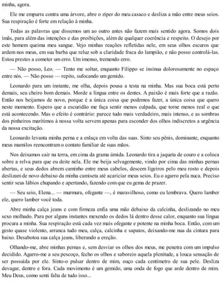 minha, agora.
Ele me empurra contra uma árvore, abre o zíper do meu casaco e desliza a mão entre meus seios.
Sua respiração é forte em relação à minha.
Todas as palavras que dissemos um ao outro antes não fazem mais sentido agora. Somos dois
ímãs, para além das intenções e das proibições, além de qualquer coerência e respeito. O desejo por
este homem queima meu sangue. Vejo minhas reações refletidas nele, em seus olhos escuros que
ardem nos meus, em sua barba que reluz sob a claridade fraca do lampião, e não posso controlá-las.
Estou prestes a cometer um erro. Um imenso, tremendo erro.
— Não posso, Leo. — Tento me soltar, enquanto Filippo se insinua dolorosamente no espaço
entre nós. — Não posso — repito, sufocando um gemido.
Leonardo para um instante, me olha, depois pousa a testa na minha. Mas sua boca está perto
demais, seu cheiro bom demais. Morde a língua entre os dentes. A paixão é mais forte que a razão.
Então nos beijamos de novo, porque é a única coisa que podemos fazer, a única coisa que quero
neste momento. Espero que a escuridão me faça sentir menos culpada, que torne menos real o que
está acontecendo. Mas o efeito é contrário: parece tudo mais verdadeiro, mais intenso, e as sombras
dos pinheiros marítimos à nossa volta servem apenas para esconder dos olhos indiscretos a urgência
da nossa excitação.
Leonardo levanta minha perna e a enlaça em volta das suas. Sinto seu pênis, dominante, enquanto
meus mamilos reencontram o contato familiar de suas mãos.
Nos deixamos cair na terra, em cima da grama úmida. Leonardo tira a jaqueta de couro e a coloca
sobre a relva para que eu deite nela. Ele me beija selvagemente, vindo por cima das minhas pernas
abertas, e seus dedos abrem caminho entre meus cabelos, descem ligeiros pelo meu rosto e depois
deslizam de novo debaixo da minha camiseta até acariciar meus seios. Eu o agarro pela nuca. Preciso
sentir seus lábios chupando e apertando, fazendo com que eu gema de prazer.
— Seu seio, Elena... — murmura, ofegante —, é maravilhoso, como eu lembrava. Quero lamber
ele, quero lamber você toda.
Abre minha calça jeans e com firmeza enfia uma mão debaixo da calcinha, deslizando no meu
sexo molhado. Para por alguns instantes mexendo os dedos lá dentro desse calor, enquanto sua língua
procura a minha. Sua respiração está cada vez mais ofegante e potente na minha boca. Então, com um
gesto quase violento, arranca tudo meu, calça, calcinha e sapatos, deixando-me nua da cintura para
baixo. Desabotoa sua calça jeans, liberando a ereção.
Olhando-me, abre minhas pernas e, sem desviar os olhos dos meus, me penetra com um impulso
decidido. Agarro-me a seu pescoço, fecho os olhos e saboreio aquela plenitude, a louca sensação de
ser possuída por ele. Sinto-o pulsar dentro de mim, ouço cada centímetro de sua pele. Desliza
devagar, dentro e fora. Cada movimento é um gemido, uma onda de fogo que arde dentro de mim.
Meu Deus, como senti falta de tudo isso...
 