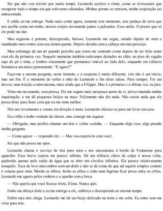 Sei que não vou resistir por muito tempo. Leonardo acelera o ritmo, como se tivéssemos que
recuperar todo o tempo em que estivemos afastados. Minhas pernas se retesam, minha respiração sai
entrecortada.
E então eu me entrego. Nada mais conta agora, somente este momento, este pedaço de terra que
nos acolhe como um ninho, nossos corpos novamente juntos e pulsantes. Essa união. O prazer que só
ele pode me dar.
Meu orgasmo é potente, desesperado, furioso. Leonardo me segue, saindo rápido de mim e
inundando meu ventre com seu sêmen quente. Depois desaba com a cabeça em meu pescoço.
Meu estômago dá um nó quando percebo que estou me sentindo como depois de ter feito amor
com ele da primeira vez. Naquele momento também estávamos deitados no chão, no piso do saguão
sujo de pó e tinta, e lembro claramente que permaneci imóvel ao lado dele, enquanto em silêncio
formulava um único pensamento: “E agora?”
Faço-me a mesma pergunta, neste instante, e a resposta é muito diferente: isto não é um início,
mas um fim. É o momento de soltar a mão de Leonardo e lhe dizer adeus. Para sempre. Foi um
desvio, uma traição a mim mesma, mais ainda que a Filippo. Mas é a primeira e a última vez, eu juro.
Visto-me novamente, sem pressa. Ele me segura mais um pouco perto de si, talvez intuindo minha
inquietação, e me dá pequenos beijos na nuca. Felizmente não diz nada. Não existe nada que ele
possa dizer para fazer com que eu me sinta melhor.
Nós nos levantamos e vamos em direção à moto. Leonardo oferece-se para me levar em casa.
Eu o olho e tenho vontade de chorar, mas consigo me segurar.
— Obrigada, mas prefiro chamar um táxi e voltar sozinha. — Enquanto digo isso, algo prende
minha garganta.
— Como quiser — responde ele. — Mas vou esperá-lo com você.
Sei que não posso me opor.
Leonardo chama o serviço de táxi para mim e nos encostamos à borda do Fontanone para
aguardar. Essa breve espera me parece infinita. Há um silêncio cheio de culpa à nossa volta,
quebrado apenas pelo ruído da água que se abre em círculos infinitos. Ele parece relativamente
tranquilo. Toca de leve meu ombro com um dedo e não se dá conta de que até aquele simples contato
é veneno para mim. Mordo os lábios, fecho os olhos e sinto uma lágrima ficar presa entre os cílios.
Leonardo me agarra pelos ombros e a apanha com a boca.
— Não queria que você ficasse triste, Elena. Nunca quis.
Então me abraça forte e eu me entrego a ele, eufórica e desesperada ao mesmo tempo.
Enfim meu táxi chega. Leonardo me dá um beijo delicado na testa e me solta. Eu entro sem me
virar para trás.
 