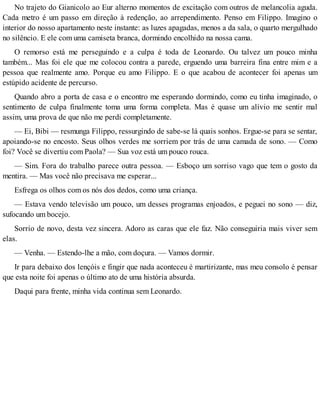 No trajeto do Gianicolo ao Eur alterno momentos de excitação com outros de melancolia aguda.
Cada metro é um passo em direção à redenção, ao arrependimento. Penso em Filippo. Imagino o
interior do nosso apartamento neste instante: as luzes apagadas, menos a da sala, o quarto mergulhado
no silêncio. E ele com uma camiseta branca, dormindo encolhido na nossa cama.
O remorso está me perseguindo e a culpa é toda de Leonardo. Ou talvez um pouco minha
também... Mas foi ele que me colocou contra a parede, erguendo uma barreira fina entre mim e a
pessoa que realmente amo. Porque eu amo Filippo. E o que acabou de acontecer foi apenas um
estúpido acidente de percurso.
Quando abro a porta de casa e o encontro me esperando dormindo, como eu tinha imaginado, o
sentimento de culpa finalmente toma uma forma completa. Mas é quase um alívio me sentir mal
assim, uma prova de que não me perdi completamente.
— Ei, Bibi — resmunga Filippo, ressurgindo de sabe-se lá quais sonhos. Ergue-se para se sentar,
apoiando-se no encosto. Seus olhos verdes me sorriem por trás de uma camada de sono. — Como
foi? Você se divertiu com Paola? — Sua voz está um pouco rouca.
— Sim. Fora do trabalho parece outra pessoa. — Esboço um sorriso vago que tem o gosto da
mentira. — Mas você não precisava me esperar...
Esfrega os olhos com os nós dos dedos, como uma criança.
— Estava vendo televisão um pouco, um desses programas enjoados, e peguei no sono — diz,
sufocando um bocejo.
Sorrio de novo, desta vez sincera. Adoro as caras que ele faz. Não conseguiria mais viver sem
elas.
— Venha. — Estendo-lhe a mão, com doçura. — Vamos dormir.
Ir para debaixo dos lençóis e fingir que nada aconteceu é martirizante, mas meu consolo é pensar
que esta noite foi apenas o último ato de uma história absurda.
Daqui para frente, minha vida continua sem Leonardo.
 