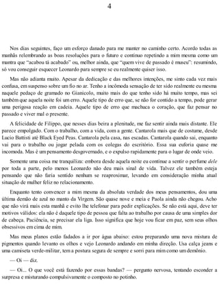 4
Nos dias seguintes, faço um esforço danado para me manter no caminho certo. Acordo todas as
manhãs relembrando as boas resoluções para o futuro e continuo repetindo a mim mesma como um
mantra que “acabou tá acabado” ou, melhor ainda, que “quem vive de passado é museu”: resumindo,
só vou conseguir esquecer Leonardo para sempre se eu realmente quiser isso.
Mas não adianta muito. Apesar da dedicação e das melhores intenções, me sinto cada vez mais
confusa, em suspenso sobre um fio no ar. Tenho a incômoda sensação de ter sido realmente eu mesma
naquele pedaço de gramado no Gianicolo, muito mais do que tenho sido há muito tempo, mas sei
também que aquela noite foi um erro. Aquele tipo de erro que, se não for contido a tempo, pode gerar
uma perigosa reação em cadeia. Aquele tipo de erro que machuca o coração, que faz pensar no
passado e viver mal o presente.
A felicidade de Filippo, que nesses dias beira a plenitude, me faz sentir ainda mais distante. Ele
parece empolgado. Com o trabalho, com a vida, com a gente. Cantarola mais que de costume, desde
Lucio Battisti até Black Eyed Peas. Cantarola pela casa, nas escadas. Cantarola quando sai, enquanto
vai para o trabalho ou jogar pelada com os colegas do escritório. Essa sua euforia quase me
incomoda. Mas é um pensamento desgovernado, e o expulso rapidamente para o lugar de onde veio.
Somente uma coisa me tranquiliza: embora desde aquela noite eu continue a sentir o perfume dele
por toda a parte, pelo menos Leonardo não deu mais sinal de vida. Talvez ele também esteja
pensando que não faria sentido nenhum se reaproximar, levando em consideração minha atual
situação de mulher feliz no relacionamento.
Enquanto tento convencer a mim mesma da absoluta verdade dos meus pensamentos, dou uma
última demão de azul no manto da Virgem. São quase nove e meia e Paola ainda não chegou. Acho
que não virá mais esta manhã e evito lhe telefonar para pedir explicações. Se não está aqui, deve ter
motivos válidos: ela não é daquele tipo de pessoa que falta ao trabalho por causa de uma simples dor
de cabeça. Paciência, se precisar ela liga. Isso significa que hoje vou ficar em paz, sem seus olhos
obsessivos em cima de mim.
Mas meus planos estão fadados a ir por água abaixo: estou preparando uma nova mistura de
pigmentos quando levanto os olhos e vejo Leonardo andando em minha direção. Usa calça jeans e
uma camiseta verde-militar, tem a postura segura de sempre e sorri para mim como um demônio.
— Oi — diz.
— Oi... O que você está fazendo por essas bandas? — pergunto nervosa, tentando esconder a
surpresa e misturando compulsivamente o composto no potinho.
 