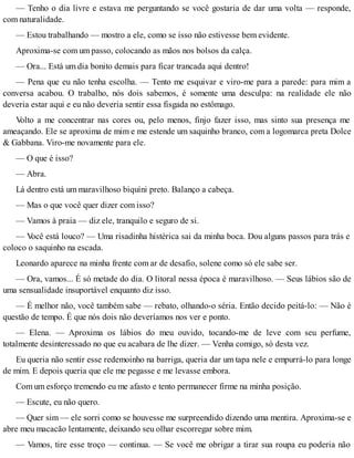 — Tenho o dia livre e estava me perguntando se você gostaria de dar uma volta — responde,
com naturalidade.
— Estou trabalhando — mostro a ele, como se isso não estivesse bem evidente.
Aproxima-se com um passo, colocando as mãos nos bolsos da calça.
— Ora... Está um dia bonito demais para ficar trancada aqui dentro!
— Pena que eu não tenha escolha. — Tento me esquivar e viro-me para a parede: para mim a
conversa acabou. O trabalho, nós dois sabemos, é somente uma desculpa: na realidade ele não
deveria estar aqui e eu não deveria sentir essa fisgada no estômago.
Volto a me concentrar nas cores ou, pelo menos, finjo fazer isso, mas sinto sua presença me
ameaçando. Ele se aproxima de mim e me estende um saquinho branco, com a logomarca preta Dolce
& Gabbana. Viro-me novamente para ele.
— O que é isso?
— Abra.
Lá dentro está um maravilhoso biquíni preto. Balanço a cabeça.
— Mas o que você quer dizer com isso?
— Vamos à praia — diz ele, tranquilo e seguro de si.
— Você está louco? — Uma risadinha histérica sai da minha boca. Dou alguns passos para trás e
coloco o saquinho na escada.
Leonardo aparece na minha frente com ar de desafio, solene como só ele sabe ser.
— Ora, vamos... É só metade do dia. O litoral nessa época é maravilhoso. — Seus lábios são de
uma sensualidade insuportável enquanto diz isso.
— É melhor não, você também sabe — rebato, olhando-o séria. Então decido peitá-lo: — Não é
questão de tempo. É que nós dois não deveríamos nos ver e ponto.
— Elena. — Aproxima os lábios do meu ouvido, tocando-me de leve com seu perfume,
totalmente desinteressado no que eu acabara de lhe dizer. — Venha comigo, só desta vez.
Eu queria não sentir esse redemoinho na barriga, queria dar um tapa nele e empurrá-lo para longe
de mim. E depois queria que ele me pegasse e me levasse embora.
Com um esforço tremendo eu me afasto e tento permanecer firme na minha posição.
— Escute, eu não quero.
— Quer sim — ele sorri como se houvesse me surpreendido dizendo uma mentira. Aproxima-se e
abre meu macacão lentamente, deixando seu olhar escorregar sobre mim.
— Vamos, tire esse troço — continua. — Se você me obrigar a tirar sua roupa eu poderia não
 