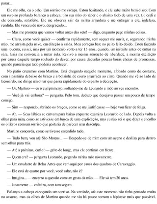 parar...
Ele me olha, eu o olho. Um sorriso me escapa. Estou hesitando, e ele sabe muito bem disso. Com
um suspiro profundo balanço a cabeça, tiro sua mão do zíper e o abaixo todo de uma vez. Eu cedi e
ele concorda, satisfeito. Ele me observa sair da minha armadura e me entregar a ele, indefesa,
rendida. Ele venceu de novo, desgraçado...
— Mas me prometa que vamos voltar antes das sete! — digo, enquanto pego minhas coisas.
— Claro, como você quiser — confirma rapidamente, sem sequer me ouvir, e, segurando minha
mão, me arrasta pela nave, em direção à saída. Meu coração bate no peito feito doido. Estou fazendo
uma loucura, eu sei, mas por um momento volto a ter 15 anos, quando, um instante antes de entrar na
sala, Gaia me convencia a matar aula. Revivo a mesma sensação de liberdade, a mesma excitação
por causa daquele tempo roubado do dever, por causa daquelas poucas horas cheias de promessas,
quando parecia que tudo poderia acontecer.
No pátio cruzamos com Martino. Está chegando naquele momento, afobado como de costume,
com a pastinha debaixo do braço e a bolsinha de couro amarrada ao cinto. Quando me vê ao lado de
Leonardo, me dirige um olhar que passa rapidamente do espanto à decepção.
— Oi, Martino — eu o cumprimento, soltando-me de Leonardo e indo ao seu encontro.
— Você já vai embora? — pergunta. Pelo tom, deduzo que desejava passar um pouco de tempo
comigo.
— Sim — respondo, abrindo os braços, como se me justificasse — hoje vou ficar de folga.
— Ah. — Seus lábios se curvam para baixo enquanto examina Leonardo de lado. Depois volta a
olhar para mim, como se estivesse em busca de uma explicação, mas eu não sei o que dizer e encolho
os ombros com um sorriso que gostaria de parecer uma desculpa.
Martino concorda, como se tivesse entendido tudo.
— Tudo bem, vou até São Mateus... — Despede-se de mim com um aceno e desliza para dentro
sem olhar para trás.
— Até a próxima, então! — grito de longe, mas ele continua em frente.
— Quem era? — pergunta Leonardo, pegando minha mão novamente.
— Um estudante de Belas Artes que vem aqui por causa dos quadros de Caravaggio.
— Ele está de quatro por você, você sabe, não é?
— Imagina... — encerro a questão com um gesto da mão. — Ele só tem 20 anos.
— Justamente — enfatiza, com tom seguro.
Balanço a cabeça esboçando um sorriso. Na verdade, até este momento não tinha pensado muito
no assunto, mas os olhos de Martino quando me viu há pouco tornam a hipótese mais que possível.
 