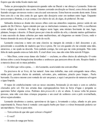 Espero que não tenha ficado muito mal.
Todas as preocupações desaparecem quando subo na Ducati e me abraço a Leonardo. Sinto-me
livre e segura agarrada às suas costas. Estamos correndo em direção ao litoral, com a brisa da manhã
fazendo cócegas em nossos rostos e um céu azul sem nuvens. Estou bem no assento desta moto. Estou
bem com ele e me dou conta de que agora não desejaria estar em nenhum outro lugar. Enquanto
percorremos a Pontina, o ar já começa a ter cheiro de sal, de algas, de pinheiral. De mar.
Sabaudia destaca-se diante dos nossos olhos com sua atmosfera suspensa, parece saída de um
quadro de De Chirico. Agora entendo por que os intelectuais romanos, nos anos 1950, a escolheram
como refúgio de veraneio. Há algo de mágico neste lugar, uma mistura fascinante de mar, lago,
pântano, bosque e deserto. A Ducati passa por cima do asfalto da orla, e durante muitos quilômetros
é uma sucessão de dunas cobertas por mata mediterrânea, até chegarmos ao monte Circeo, onde o
branco dourado da areia dá lugar ao verde do recife.
Leonardo estaciona a moto em uma clareira na margem da estrada e dali descemos a pé,
percorrendo a escadinha de madeira que leva à praia. De vez em quando ele me estende uma mão,
atencioso, e me ajuda na descida. Tem cuidado comigo, faz com que me sinta protegida. Não sinto
falta de nada quando estou ao lado dele. É cruel dizer isso, mas não sinto falta nem de Filippo.
— Meu Deus, como essas dunas são lindas! — exclamo, os olhos cheios de admiração. O vento
deixou sobre a areia branquíssima desenhos e arabescos que parecem obras de arte. Respiro fundo e
a maresia desce até os meus pulmões.
— Eu falei que valia a pena... — diz Leonardo, acariciando-me com um olhar.
Eu precisava de ar livre, de luz natural. Amo meu trabalho, mas está estragando meus olhos,
minha pele: paredes cheias de umidade, solventes, pós, andaimes, pincéis para limpar... Paola
berrando. Eu estava mesmo com vontade de sair um pouco, e aqui é um paraíso de natureza selvagem
e água límpida.
O rapaz do estabelecimento vem ao nosso encontro, bronzeado já em maio e com os cabelos
clareados pelo sol. Ele nos arruma duas espreguiçadeiras bem na beira d’água e pergunta se
queremos beber alguma coisa. Pedimos dois prosecchi e ele se afasta. À nossa volta há poucas
pessoas, uma mãe com duas crianças pequenas e um casal de senhores com a pele avermelhada,
talvez sejam alemães.
Leonardo desabotoa a camisa, aproxima-se da água e, levantando a calça, afunda os pés para
experimentá-la. Parece bem à vontade: com aquela barba por fazer e o tórax bronzeado poderia ser
um marinheiro. Vira-se para mim.
— Tem certeza de que não quer colocar o biquíni?
— E você?
— Já estou de sunga por baixo.
 