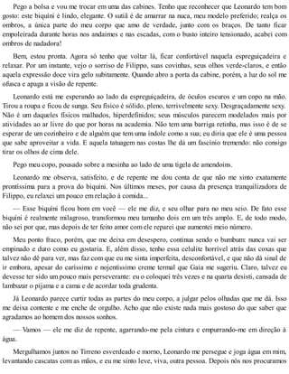 Pego a bolsa e vou me trocar em uma das cabines. Tenho que reconhecer que Leonardo tem bom
gosto: este biquíni é lindo, elegante. O sutiã é de amarrar na nuca, meu modelo preferido; realça os
ombros, a única parte do meu corpo que amo de verdade, junto com os braços. De tanto ficar
empoleirada durante horas nos andaimes e nas escadas, com o busto inteiro tensionado, acabei com
ombros de nadadora!
Bem, estou pronta. Agora só tenho que voltar lá, ficar confortável naquela espreguiçadeira e
relaxar. Por um instante, vejo o sorriso de Filippo, suas covinhas, seus olhos verde-claros, e então
aquela expressão doce vira gelo subitamente. Quando abro a porta da cabine, porém, a luz do sol me
ofusca e apaga a visão de repente.
Leonardo está me esperando ao lado da espreguiçadeira, de óculos escuros e um copo na mão.
Tirou a roupa e ficou de sunga. Seu físico é sólido, pleno, terrivelmente sexy. Desgraçadamente sexy.
Não é um daqueles físicos malhados, hiperdefinidos; seus músculos parecem modelados mais por
atividades ao ar livre do que por horas na academia. Não tem uma barriga retinha, mas isso é de se
esperar de um cozinheiro e de alguém que tem uma índole como a sua; eu diria que ele é uma pessoa
que sabe aproveitar a vida. E aquela tatuagem nas costas lhe dá um fascínio tremendo: não consigo
tirar os olhos de cima dele.
Pego meu copo, pousado sobre a mesinha ao lado de uma tigela de amendoins.
Leonardo me observa, satisfeito, e de repente me dou conta de que não me sinto exatamente
prontíssima para a prova do biquíni. Nos últimos meses, por causa da presença tranquilizadora de
Filippo, eu relaxei um pouco em relação à comida...
— Esse biquíni ficou bom em você — ele me diz, e seu olhar para no meu seio. De fato esse
biquíni é realmente milagroso, transformou meu tamanho dois em um três amplo. E, de todo modo,
não sei por que, mas depois de ter feito amor com ele reparei que aumentei meio número.
Meu ponto fraco, porém, que me deixa em desespero, continua sendo o bumbum: nunca vai ser
empinado e duro como eu gostaria. E, além disso, tenho essa celulite horrível atrás das coxas que
talvez não dê para ver, mas faz com que eu me sinta imperfeita, desconfortável, e que não dá sinal de
ir embora, apesar do caríssimo e nojentíssimo creme termal que Gaia me sugeriu. Claro, talvez eu
devesse ter sido um pouco mais perseverante: eu o coloquei três vezes e na quarta desisti, cansada de
lambuzar o pijama e a cama e de acordar toda grudenta.
Já Leonardo parece curtir todas as partes do meu corpo, a julgar pelos olhadas que me dá. Isso
me deixa contente e me enche de orgulho. Acho que não existe nada mais gostoso do que saber que
agradamos ao homem dos nossos sonhos.
— Vamos — ele me diz de repente, agarrando-me pela cintura e empurrando-me em direção à
água.
Mergulhamos juntos no Tirreno esverdeado e morno, Leonardo me persegue e joga água em mim,
levantando cascatas com as mãos, e eu me sinto leve, viva, outra pessoa. Depois nós nos procuramos
 