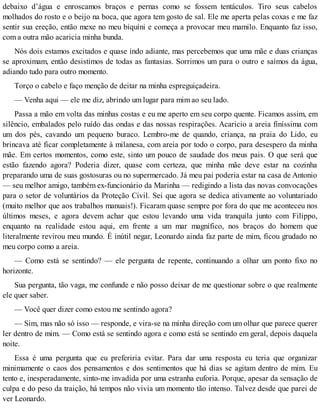 debaixo d’água e enroscamos braços e pernas como se fossem tentáculos. Tiro seus cabelos
molhados do rosto e o beijo na boca, que agora tem gosto de sal. Ele me aperta pelas coxas e me faz
sentir sua ereção, então mexe no meu biquíni e começa a provocar meu mamilo. Enquanto faz isso,
com a outra mão acaricia minha bunda.
Nós dois estamos excitados e quase indo adiante, mas percebemos que uma mãe e duas crianças
se aproximam, então desistimos de todas as fantasias. Sorrimos um para o outro e saímos da água,
adiando tudo para outro momento.
Torço o cabelo e faço menção de deitar na minha espreguiçadeira.
— Venha aqui — ele me diz, abrindo um lugar para mim ao seu lado.
Passa a mão em volta das minhas costas e eu me aperto em seu corpo quente. Ficamos assim, em
silêncio, embalados pelo ruído das ondas e das nossas respirações. Acaricio a areia finíssima com
um dos pés, cavando um pequeno buraco. Lembro-me de quando, criança, na praia do Lido, eu
brincava até ficar completamente à milanesa, com areia por todo o corpo, para desespero da minha
mãe. Em certos momentos, como este, sinto um pouco de saudade dos meus pais. O que será que
estão fazendo agora? Poderia dizer, quase com certeza, que minha mãe deve estar na cozinha
preparando uma de suas gostosuras ou no supermercado. Já meu pai poderia estar na casa de Antonio
— seu melhor amigo, também ex-funcionário da Marinha — redigindo a lista das novas convocações
para o setor de voluntários da Proteção Civil. Sei que agora se dedica ativamente ao voluntariado
(muito melhor que aos trabalhos manuais!). Ficaram quase sempre por fora do que me aconteceu nos
últimos meses, e agora devem achar que estou levando uma vida tranquila junto com Filippo,
enquanto na realidade estou aqui, em frente a um mar magnífico, nos braços do homem que
literalmente revirou meu mundo. É inútil negar, Leonardo ainda faz parte de mim, ficou grudado no
meu corpo como a areia.
— Como está se sentindo? — ele pergunta de repente, continuando a olhar um ponto fixo no
horizonte.
Sua pergunta, tão vaga, me confunde e não posso deixar de me questionar sobre o que realmente
ele quer saber.
— Você quer dizer como estou me sentindo agora?
— Sim, mas não só isso — responde, e vira-se na minha direção com um olhar que parece querer
ler dentro de mim. — Como está se sentindo agora e como está se sentindo em geral, depois daquela
noite.
Essa é uma pergunta que eu preferiria evitar. Para dar uma resposta eu teria que organizar
minimamente o caos dos pensamentos e dos sentimentos que há dias se agitam dentro de mim. Eu
tento e, inesperadamente, sinto-me invadida por uma estranha euforia. Porque, apesar da sensação de
culpa e do peso da traição, há tempos não vivia um momento tão intenso. Talvez desde que parei de
ver Leonardo.
 