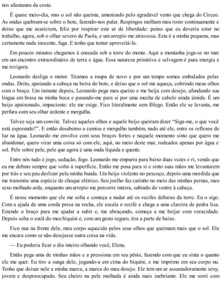 nos afastamos da costa.
É quase meio-dia, mas o sol não queima, amenizado pelo agradável vento que chega do Circeo.
As ondas quebram-se sobre o bote, fazendo-nos pular. Respingos molham meu rosto continuamente e
deixo que me acariciem, feliz por respirar este ar de liberdade: penso que eu deveria estar no
trabalho, agora, sob o olhar severo de Paola, e um arrepio me atravessa. Esta é a minha pequena, mas
certamente nada inocente, fuga. E tenho que tentar aproveitá-la.
Em poucos minutos chegamos à enseada sob a torre do monte. Aqui a montanha joga-se no mar
em um encontro extraordinário de terra e água. Essa natureza primitiva e selvagem é pura energia e
me revigora.
Leonardo desliga o motor. Tiramos a roupa de novo e por um tempo somos embalados pelas
ondas. Deito, apoiando a cabeça na beira do bote, e deixo que o sol me aqueça, cobrindo meus olhos
com o braço. Um instante depois, Leonardo pega meu queixo e me beija com desejo, afundando sua
língua em brasa na minha boca e puxando-me para si por uma mecha de cabelo ainda úmida. É um
beijo apaixonado, impaciente: ele me exige. Fico literalmente sem fôlego. Então ele se levanta, me
perfura com seu olhar ardente e mergulha.
Talvez seja um convite. Talvez aqueles olhos e aquele beijo queiram dizer “Siga-me, o que você
está esperando?”. E então desabotoo a camisa e mergulho também, nado até ele, entre os reflexos de
luz na água. Leonardo me envolve com seus braços fortes e naquele momento sinto que quero me
abandonar, quero virar uma coisa só com ele, aqui, no meio deste mar, rodeados apenas por água e
sol. Pele sobre pele, pele que agora é uma onda líquida e quente.
Entre nós tudo é jogo, sedução, fogo. Leonardo me empurra para baixo duas vezes e ri, vendo que
eu me debato sempre que volto à superfície. Então me puxa para si e sinto suas mãos me levantarem
por trás e seu pau deslizar pela minha bunda. Um beijo violento no pescoço, depois uma mordida que
me transmite uma espécie de choque elétrico. Seu joelho faz carinho no meio das minhas pernas, meu
sexo molhado arde, enquanto um arrepio me percorre inteira, subindo do ventre à cabeça.
É nesse momento que ele me solta e começa a nadar até os recifes debaixo da torre. Eu o sigo.
Com a ajuda de uma corda presa na rocha, ele escala o recife e chega a uma clareira de pedra lisa.
Estende o braço para me ajudar a subir e, me abraçando, começa a me beijar com voracidade.
Depois solta o sutiã do meu biquíni e, com um gesto seguro, tira a parte de baixo.
Fico nua na frente dele, meu corpo aquecido pelos seus olhos que queimam mais que o sol. Ele
me encara como se não desejasse outra coisa na vida.
— Eu poderia ficar o dia inteiro olhando você, Elena.
Então pega uma de minhas mãos e a pressiona em seu pênis, fazendo com que eu sinta o quanto
ele me quer. Eu tiro a sunga dele, jogando-a em cima do biquíni, e me imprimo em seu corpo nu.
Tenho que deixar nele a minha marca, a marca do meu desejo. Ele tem um ar assustadoramente sexy,
jovem e despreocupado. Seu cheiro na pele molhada é ainda mais inebriante. Ele me sorri com
 