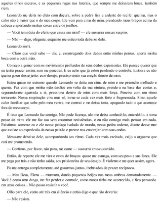 aqueles olhos escuros, e as pequenas rugas nas laterais, que sempre me deixaram louca, também
riem.
Leonardo me deita no chão com doçura, sobre a pedra lisa e ardente do recife: queima, mas o
calor não é maior que o do meu corpo. Ele vem para cima de mim, prendendo meus braços acima da
cabeça e apertando minhas coxas entre os joelhos.
— Você tem ideia do efeito que causa em mim? — ele sussurra em um suspiro.
— Não — digo, ofegante, enquanto me estico toda debaixo dele.
Leonardo sorri.
— Claro que você sabe — diz, e, escorregando dois dedos entre minhas pernas, aperta minha
boca com a outra mão.
Começo a gemer com os movimentos profundos de seus dedos experientes. Ele parece querer que
eu tenha prazer assim, sem me penetrar. E eu acho que já estou perdendo o controle. Embora eu não
queira gozar desse jeito: eu o desejo, preciso sentir sua ereção dentro de mim.
Estou quase no extremo quando Leonardo se deita em cima de mim e me preenche molhado e
quente. Faz com que minha mão deslize em volta da sua cintura, prende-a na base das costas e,
segurando-me agarrada a si, pressiona dentro de mim com mais força. Penetra com um ritmo
torturante. Nossa respiração vira uma só, torna-se cada vez mais forte e fragmentada. Sinto aquele
calor familiar que sobe pelo meu ventre, me contrai e me deixa tonta, apagando tudo o que acontece
fora do meu corpo.
É isso que Leonardo faz comigo. Não pede licença, não me deixa conhecê-lo, entendê-lo, e toma
posse de mim: ele me faz sua sem encontrar resistências, e eu não consigo mais pensar em nada.
Existimos somente eu e ele nesse pedaço isolado de mundo, nessa pedra ardente, diante desse mar
que assiste ao espetáculo da nossa paixão e parece nos encorajar com suas ondas.
Mexo-me debaixo dele, acompanhando seu ritmo. Cada vez mais excitada, exijo o orgasmo que
está me prometendo.
— Continua, por favor, não para, me come — sussurro em seu ouvido.
Então, de repente ele me vira e estou de bruços: quase me esmaga, com seu peso e sua força. Ele
me pega por trás e não tenho saída, sou prisioneira de seu desejo. É violento e me quer assim, agora.
Eu me entrego completamente, até gozarmos juntos, inebriados de prazer recíproco.
— Meu Deus, Elena — murmura, dando pequenos beijos nos meus ombros demoradamente. —
Você é como uma droga, me faz perder o controle, como nunca tinha me acontecido, e fico pensando
em umas coisas... Não posso resistir a você.
Olho para ele, conto até três em silêncio e então digo o que não deveria:
— Não resista.
 