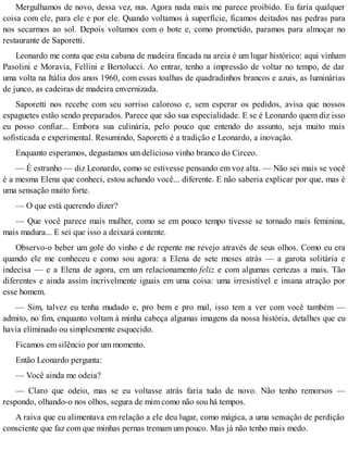 Mergulhamos de novo, dessa vez, nus. Agora nada mais me parece proibido. Eu faria qualquer
coisa com ele, para ele e por ele. Quando voltamos à superfície, ficamos deitados nas pedras para
nos secarmos ao sol. Depois voltamos com o bote e, como prometido, paramos para almoçar no
restaurante de Saporetti.
Leonardo me conta que esta cabana de madeira fincada na areia é um lugar histórico: aqui vinham
Pasolini e Moravia, Fellini e Bertolucci. Ao entrar, tenho a impressão de voltar no tempo, de dar
uma volta na Itália dos anos 1960, com essas toalhas de quadradinhos brancos e azuis, as luminárias
de junco, as cadeiras de madeira envernizada.
Saporetti nos recebe com seu sorriso caloroso e, sem esperar os pedidos, avisa que nossos
espaguetes estão sendo preparados. Parece que são sua especialidade. E se é Leonardo quem diz isso
eu posso confiar... Embora sua culinária, pelo pouco que entendo do assunto, seja muito mais
sofisticada e experimental. Resumindo, Saporetti é a tradição e Leonardo, a inovação.
Enquanto esperamos, degustamos um delicioso vinho branco do Circeo.
— É estranho — diz Leonardo, como se estivesse pensando em voz alta. — Não sei mais se você
é a mesma Elena que conheci, estou achando você... diferente. E não saberia explicar por que, mas é
uma sensação muito forte.
— O que está querendo dizer?
— Que você parece mais mulher, como se em pouco tempo tivesse se tornado mais feminina,
mais madura... E sei que isso a deixará contente.
Observo-o beber um gole do vinho e de repente me revejo através de seus olhos. Como eu era
quando ele me conheceu e como sou agora: a Elena de sete meses atrás — a garota solitária e
indecisa — e a Elena de agora, em um relacionamento feliz e com algumas certezas a mais. Tão
diferentes e ainda assim incrivelmente iguais em uma coisa: uma irresistível e insana atração por
esse homem.
— Sim, talvez eu tenha mudado e, pro bem e pro mal, isso tem a ver com você também —
admito, no fim, enquanto voltam à minha cabeça algumas imagens da nossa história, detalhes que eu
havia eliminado ou simplesmente esquecido.
Ficamos em silêncio por um momento.
Então Leonardo pergunta:
— Você ainda me odeia?
— Claro que odeio, mas se eu voltasse atrás faria tudo de novo. Não tenho remorsos —
respondo, olhando-o nos olhos, segura de mim como não sou há tempos.
A raiva que eu alimentava em relação a ele deu lugar, como mágica, a uma sensação de perdição
consciente que faz com que minhas pernas tremam um pouco. Mas já não tenho mais medo.
 