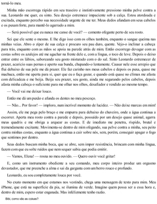 torná-lo meu.
Minha mão escorrega rápido em seu traseiro e instintivamente pressiono minha pelve contra a
sua. Leonardo me quer, eu sinto. Seu desejo estremece impaciente sob a calça. Estou atordoada e
excitada, enquanto percebo sua necessidade urgente de me ter. Meus dedos afundam em seus cabelos
e os puxam forte, para mantê-lo agarrado a mim.
— Será possível que eu nunca me canse de você? — comento ofegante perto de seu rosto.
Sei que ele sente o mesmo. E lhe digo isso com os olhos também, enquanto o sangue queima nas
minhas veias. Abro o zíper de sua calça e procuro seu pau duro, quente. Vejo-o inclinar a cabeça
para trás, enquanto com as mãos se apoia na parede atrás de mim. Então escorrego devagar com as
costas sobre os azulejos até me agachar na frente dele e, com a língua, o toco de leve. Depois o deixo
entrar entre os lábios, saboreando seu gosto misturado com o do sal. Sinto Leonardo estremecer de
prazer, acaricio suas pernas e aperto sua bunda, chupando-o lentamente. Causar nele esse arrepio que
flui debaixo de sua pele me dá prazer. Ele faz carinho nos meus cabelos e depois os puxa, quase me
machuca, então me aperta para si, quer que eu o faça gozar, e quando está quase no clímax me afasta
com delicadeza e me beija. Beija seu prazer, seu gosto, ainda me segurando pelos cabelos, depois
afasta minha cabeça o suficiente para me olhar nos olhos, desafiador e rendido ao mesmo tempo.
— Você vai me deixar louco.
Então me dá um puxão e afunda os dentes no meu pescoço.
— Não... Por favor! — imploro, num incrível momento de lucidez. — Não deixe marcas em mim!
Assim, ele me pega pelo braço e me empurra para debaixo do chuveiro, onde a água continua a
escorrer. Aperta meu rosto contra a parede e depois, possuído por um desejo quase animal, agarra
meus quadris e me obriga a arquear as costas. E de imediato me penetra, ríspido, brutal e
tremendamente excitante. Movimenta-se dentro de mim ofegando, sua pelve contra a minha, seu peito
contra minhas costas, enquanto a água continua a cair sobre nós, sem, porém, conseguir apagar o fogo
que sentimos por dentro.
Seus dedos buscam minha boca, que se abre, sem impor resistência, brincam com minha língua,
fazem com que eu solte ruídos que nem sequer sabia que podia emitir.
— Vamos, Elena! — rosna no meu ouvido. — Quero ouvir você gritar!
E, como um instrumento obediente a seu comando, meu corpo inteiro produz um orgasmo
devastador, que me preenche a alma e sai da garganta com um berro rouco e profundo.
Leonardo, eu sou completamente louca por você.
No exato momento em que estamos nos vestindo, chega uma mensagem de texto para mim. Meu
iPhone, que está na superfície da pia, se ilumina de verde. Imagino quem possa ser a essa hora e,
dentro de mim, espero estar enganada. Mas infelizmente tenho razão.
Bibi, como vão as coisas?
 