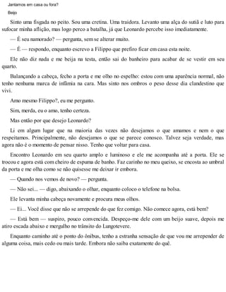 Jantamos em casa ou fora?
Beijo
Sinto uma fisgada no peito. Sou uma cretina. Uma traidora. Levanto uma alça do sutiã e luto para
sufocar minha aflição, mas logo perco a batalha, já que Leonardo percebe isso imediatamente.
— É seu namorado? — pergunta, sem se alterar muito.
— É — respondo, enquanto escrevo a Filippo que prefiro ficar em casa esta noite.
Ele não diz nada e me beija na testa, então sai do banheiro para acabar de se vestir em seu
quarto.
Balançando a cabeça, fecho a porta e me olho no espelho: estou com uma aparência normal, não
tenho nenhuma marca de infâmia na cara. Mas sinto nos ombros o peso desse dia clandestino que
vivi.
Amo mesmo Filippo?, eu me pergunto.
Sim, merda, eu o amo, tenho certeza.
Mas então por que desejo Leonardo?
Li em algum lugar que na maioria das vezes não desejamos o que amamos e nem o que
respeitamos. Principalmente, não desejamos o que se parece conosco. Talvez seja verdade, mas
agora não é o momento de pensar nisso. Tenho que voltar para casa.
Encontro Leonardo em seu quarto amplo e luminoso e ele me acompanha até a porta. Ele se
trocou e agora está com cheiro de espuma de banho. Faz carinho no meu queixo, se encosta ao umbral
da porta e me olha como se não quisesse me deixar ir embora.
— Quando nos vemos de novo? — pergunta.
— Não sei... — digo, abaixando o olhar, enquanto coloco o telefone na bolsa.
Ele levanta minha cabeça novamente e procura meus olhos.
— Ei... Você disse que não se arrepende do que fez comigo. Não comece agora, está bem?
— Está bem — suspiro, pouco convencida. Despeço-me dele com um beijo suave, depois me
atiro escada abaixo e mergulho no trânsito do Lungotevere.
Enquanto caminho até o ponto do ônibus, tenho a estranha sensação de que vou me arrepender de
alguma coisa, mais cedo ou mais tarde. Embora não saiba exatamente do quê.
 