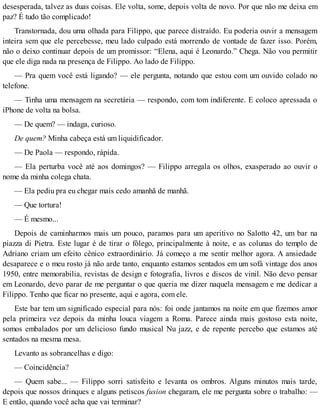 desesperada, talvez as duas coisas. Ele volta, some, depois volta de novo. Por que não me deixa em
paz? É tudo tão complicado!
Transtornada, dou uma olhada para Filippo, que parece distraído. Eu poderia ouvir a mensagem
inteira sem que ele percebesse, meu lado culpado está morrendo de vontade de fazer isso. Porém,
não o deixo continuar depois de um promissor: “Elena, aqui é Leonardo.” Chega. Não vou permitir
que ele diga nada na presença de Filippo. Ao lado de Filippo.
— Pra quem você está ligando? — ele pergunta, notando que estou com um ouvido colado no
telefone.
— Tinha uma mensagem na secretária — respondo, com tom indiferente. E coloco apressada o
iPhone de volta na bolsa.
— De quem? — indaga, curioso.
De quem? Minha cabeça está um liquidificador.
— De Paola — respondo, rápida.
— Ela perturba você até aos domingos? — Filippo arregala os olhos, exasperado ao ouvir o
nome da minha colega chata.
— Ela pediu pra eu chegar mais cedo amanhã de manhã.
— Que tortura!
— É mesmo...
Depois de caminharmos mais um pouco, paramos para um aperitivo no Salotto 42, um bar na
piazza di Pietra. Este lugar é de tirar o fôlego, principalmente à noite, e as colunas do templo de
Adriano criam um efeito cênico extraordinário. Já começo a me sentir melhor agora. A ansiedade
desaparece e o meu rosto já não arde tanto, enquanto estamos sentados em um sofá vintage dos anos
1950, entre memorabilia, revistas de design e fotografia, livros e discos de vinil. Não devo pensar
em Leonardo, devo parar de me perguntar o que queria me dizer naquela mensagem e me dedicar a
Filippo. Tenho que ficar no presente, aqui e agora, com ele.
Este bar tem um significado especial para nós: foi onde jantamos na noite em que fizemos amor
pela primeira vez depois da minha louca viagem a Roma. Parece ainda mais gostoso esta noite,
somos embalados por um delicioso fundo musical Nu jazz, e de repente percebo que estamos até
sentados na mesma mesa.
Levanto as sobrancelhas e digo:
— Coincidência?
— Quem sabe... — Filippo sorri satisfeito e levanta os ombros. Alguns minutos mais tarde,
depois que nossos drinques e alguns petiscos fusion chegaram, ele me pergunta sobre o trabalho: —
E então, quando você acha que vai terminar?
 