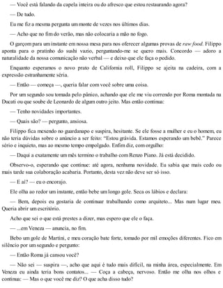 — Você está falando da capela inteira ou do afresco que estou restaurando agora?
— De tudo.
Eu me fiz a mesma pergunta um monte de vezes nos últimos dias.
— Acho que no fim do verão, mas não colocaria a mão no fogo.
O garçom para um instante em nossa mesa para nos oferecer algumas provas de raw food. Filippo
aponta para o pratinho do sushi vazio, perguntando-me se quero mais. Concordo — adoro a
naturalidade da nossa comunicação não verbal — e deixo que ele faça o pedido.
Enquanto esperamos o novo prato de California roll, Filippo se ajeita na cadeira, com a
expressão estranhamente séria.
— Então — começa —, queria falar com você sobre uma coisa.
Por um segundo sou tomada pelo pânico, achando que ele me viu correndo por Roma montada na
Ducati ou que soube de Leonardo de algum outro jeito. Mas então continua:
— Tenho novidades importantes.
— Quais são? — pergunto, ansiosa.
Filippo fica mexendo no guardanapo e suspira, hesitante. Se ele fosse a mulher e eu o homem, eu
não teria dúvidas sobre o anúncio a ser feito: “Estou grávida. Estamos esperando um bebê.” Parece
sério e inquieto, mas ao mesmo tempo empolgado. Enfim diz, com orgulho:
— Daqui a exatamente um mês termino o trabalho com Renzo Piano. Já está decidido.
Observo-o, esperando que continue: até agora, nenhuma novidade. Eu sabia que mais cedo ou
mais tarde sua colaboração acabaria. Portanto, desta vez não deve ser só isso.
— E aí? — eu o encorajo.
Ele olha ao redor um instante, então bebe um longo gole. Seca os lábios e declara:
— Bem, depois eu gostaria de continuar trabalhando como arquiteto... Mas num lugar meu.
Queria abrir um escritório.
Acho que sei o que está prestes a dizer, mas espero que ele o faça.
— ...em Veneza — anuncia, no fim.
Bebo um gole de Martini, e meu coração bate forte, tomado por mil emoções diferentes. Fico em
silêncio por um segundo e pergunto:
— Então Roma já cansou você?
— Não sei — suspira —, acho que aqui é tudo mais difícil, na minha área, especialmente. Em
Veneza eu ainda teria bons contatos... — Coça a cabeça, nervoso. Então me olha nos olhos e
continua: — Mas o que você me diz? O que acha disso tudo?
 