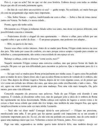 Pois é, o que eu acho? Sei no que vai dar essa história. Embora deseje com todas as minhas
forças que não dê em nada justamente agora.
— Do fato de você abrir um escritório só seu? — ganho tempo. Na realidade, sei muito bem que
ele está me perguntando algo muito mais importante.
— Não. Sobre Veneza — replica, imobilizando-me com o olhar. — Sobre o fato de irmos morar
juntos em Veneza. No fundo, é a nossa cidade...
Pronto, agora não tenho saída.
Obviamente eu e Filippo já tínhamos falado sobre isso antes, mas desta vez parece diferente, uma
possibilidade concreta e iminente.
— Poderíamos dividir o aluguel do meu apartamento. — Abaixo o olhar, para refletir por um
segundo sobre o que acabei de dizer. — É um pouco pequeno, mas podemos nos adaptar...
— Bibi, eu queria te dar mais.
Encaro seus olhos verdes intensos. Antes de se mudar para Roma, Filippo ainda morava na casa
dos pais. Não tanto por causa do conforto, era mais porque estava sempre viajando para estudar ou
trabalhar e, consequentemente, não sentia a necessidade de um espaço só seu.
Balanço a cabeça, como se dissesse “como assim, mais?”
Naquele momento Filippo começa uma conversa confusa, mas que parece brotar do fundo do
coração. Dá para ver que tem dificuldade para encontrar as palavras. Que o importante para ele é o
conteúdo.
— Sei que você se mudou para Roma principalmente por minha causa. E agora estou lhe pedindo
para se mudar de novo. Quero dizer, não é que eu odeie Roma ou morra de vontade de ir embora, não
é isso. Mas depois da última viagem a Veneza, depois de ter visto algumas casas, só de pensar que
vivi como um exilado nos últimos dez anos, que meus pais estão envelhecendo e tudo o mais... Não
sei, agora me sinto realmente pronto para uma mudança. Para uma vida mais tranquila. Ou, pelo
menos, para uma vida diferente.
Concordo enquanto ele processa suas palavras. Nada do que Filippo está dizendo é uma
surpresa. É verdade, já discutimos sobre isso, mas de qualquer jeito a ideia de ir embora de Roma
tão rapidamente me deixa desorientada. Minha cabeça está repleta de lugares a serem vistos e de
coisas a fazer nessa cidade que ainda não tive tempo, mas também de uma imagem fixa, que agora
inexplicavelmente se torna cada vez mais nítida: Leonardo.
— Você não vai dizer nada? Consegui deixá-la sem palavras? — Filippo me pressiona,
mordiscando uma unha. É um gesto que faz apenas quando está impaciente ou se um assunto é
realmente importante para ele. Eu sei, ele não está me pedindo em casamento, mas de certo modo é
quase uma mudança maior que isso. Voltarmos a morar em Veneza, juntos. Para sempre.
Pego sua mão, segurando-a na minha: queria tanto deixá-lo feliz, mas também desejo ser
 