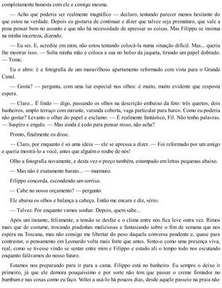 completamente honesta com ele e comigo mesma.
— Acho que poderia ser realmente magnífico — declaro, tentando parecer menos hesitante do
que estou na verdade. Depois eu gostaria de continuar e dizer que talvez seja prematuro, que vale a
pena pensar bem no assunto e que não há necessidade de apressar as coisas. Mas Filippo se insinua
na minha incerteza, dizendo.
— Eu sei. E, acredite em mim, não estou tentando colocá-la numa situação difícil. Mas... queria
lhe mostrar isso. — Solta minha mão e coloca a sua no bolso da jaqueta, tirando um papel dobrado.
— Tome.
Eu o abro: é a fotografia de um maravilhoso apartamento reformado com vista para o Grande
Canal.
— Gosta? — pergunta, com uma luz especial nos olhos: é muito, muito evidente que resposta
espera.
— Claro... É lindo — digo, passando os olhos na descrição embaixo da foto: três quartos, dois
banheiros, amplo terraço com mirante, varanda coberta, vaga particular para barco. Como eu poderia
não gostar? Levanto o olhar do papel e exclamo: — É realmente fantástico, Fil. Não tenho palavras.
— Suspiro e engulo. — Mas ainda é cedo para pensar nisso, não acha?
Pronto, finalmente eu disse.
— Claro, por enquanto é só uma ideia — ele se apressa a dizer. — Foi reformado por um amigo
e queria mostrá-lo a você, antes que alguém o roube de nós!
Olho a fotografia novamente, e desta vez o preço também, estampado em letras pequenas abaixo.
— Mas não é exatamente barato... — murmuro.
Filippo concorda, escondendo um sorriso.
— Cabe no nosso orçamento? — pergunto.
Ele abaixa os olhos e balança a cabeça. Então me encara e diz, sério.
— Talvez. Por enquanto vamos sonhar. Depois, quem sabe...
Após um instante, felizmente, a tensão se desfaz e o clima entre nós fica leve outra vez. Rimos
mais que de costume, trocando piadinhas maliciosas e fantasiando sobre o fim de semana que nos
espera na Toscana, mas não consigo me libertar do peso daquela conversa pendente e, quase para
contrastar, o pensamento em Leonardo volta mais forte que antes. Sinto-o como uma presença viva,
real, como se tivesse vindo se sentar entre mim e Filippo e estado ali o tempo todo nos escutando
enquanto falávamos do nosso futuro.
Estamos nos preparando para ir para a cama. Filippo está no banheiro. Eu sempre o deixo ir
primeiro, já que ele demora pouquíssimo e por sorte não tem que passar o creme firmador no
bumbum e nas coxas como eu faço. Voltei a usá-lo há poucos dias, desde aquele passeio na praia não
 