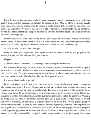 1
Roça de leve minha testa com um beijo suave, enquanto percorre lentamente a curva do meu
quadril com os dedos, perdendo-se debaixo da camisa. A dele. Abro os olhos e encontro aquele
olhar verde-claro que no mesmo instante ilumina a minha manhã. Estico a mão até seu rosto, liso
como o de um menino. No início, eu achava que ele se levantava de madrugada para se barbear às
escondidas, depois entendi que sua pele é assim: ele tem uma barba tão macia e invisível que mesmo
ao acordar parece já feita.
Estamos deitados de lado, um de frente para o outro, os pés se encostando. Nossos corpos têm o
mesmo cheiro. Fizemos amor ontem à noite e é cada vez melhor, uma descoberta que tem o sabor
irresistível do prazer. Agora sua mão me toca um pouco mais forte e me sacode devagar.
— Bibi, acorda... — Sua voz é um sopro.
Fecho os olhos para aproveitar mais alguns minutos de sono e, debaixo das pálpebras que
tremem, imagino este dia, todos os dias, junto com ele.
Filippo.
— Já vou, só mais um minuto... — resmungo, virando-me para o outro lado.
Ele ainda me dá um beijo na nuca, levanta-se e encosta a porta, deixando-me sozinha no quarto
para acabar de acordar. Ainda estou tonta, mas mesmo assim faço o enorme esforço de me apoiar à
cabeceira da cama. Da janela vazam raios de sol que fazem carinho no meu rosto: são oito horas de
uma linda manhã de maio, já está calor e lá fora a luz é quase ofuscante.
É um novo dia da minha nova vida.
Depois que viajei para Roma e apareci no canteiro de obras, há três meses, aconteceu o que eu
não ousava nem sequer desejar: Filippo não apenas me perdoou, mas também me escutou, me
entendeu e fez com que me sentisse amada ainda. Em seus braços tive a nítida sensação de ter
voltado para casa, de ter reencontrado a mim mesma depois de ter perdido o rumo. Bastou nos
olharmos nos olhos para sabermos que ainda queríamos ficar juntos. Então, fui embora de Veneza e
me mudei para cá, para o apartamento romano dele, que a essa altura já virou nosso. É um loft
acolhedor e luminoso, de frente para o laguinho artificial do bairro Eur. Foi ele quem o projetou.
Adoro tudo neste ninho. E, além do mais, em cada canto há algo nosso, do nosso jeito de pensar, das
nossas paixões: a estante de resina desenhada por Filippo, as luminárias de papel de arroz que pintei
com ideogramas japoneses, os cartazes dos filmes favoritos. Adoro as janelas sem cortinas e até
mesmo o elevador claustrofóbico do prédio, onde sempre tenho medo de ficar presa. Mas adoro
 