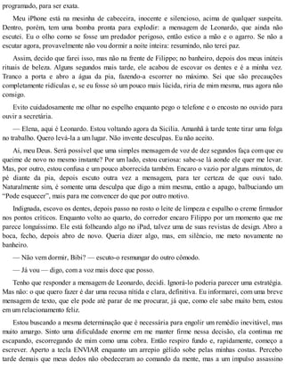 programado, para ser exata.
Meu iPhone está na mesinha de cabeceira, inocente e silencioso, acima de qualquer suspeita.
Dentro, porém, tem uma bomba pronta para explodir: a mensagem de Leonardo, que ainda não
escutei. Eu o olho como se fosse um predador perigoso, então estico a mão e o agarro. Se não a
escutar agora, provavelmente não vou dormir a noite inteira: resumindo, não terei paz.
Assim, decido que farei isso, mas não na frente de Filippo; no banheiro, depois dos meus inúteis
rituais de beleza. Alguns segundos mais tarde, ele acabou de escovar os dentes e é a minha vez.
Tranco a porta e abro a água da pia, fazendo-a escorrer no máximo. Sei que são precauções
completamente ridículas e, se eu fosse só um pouco mais lúcida, riria de mim mesma, mas agora não
consigo.
Evito cuidadosamente me olhar no espelho enquanto pego o telefone e o encosto no ouvido para
ouvir a secretária.
— Elena, aqui é Leonardo. Estou voltando agora da Sicília. Amanhã à tarde tente tirar uma folga
no trabalho. Quero levá-la a um lugar. Não invente desculpas. Eu não aceito.
Ai, meu Deus. Será possível que uma simples mensagem de voz de dez segundos faça com que eu
queime de novo no mesmo instante? Por um lado, estou curiosa: sabe-se lá aonde ele quer me levar.
Mas, por outro, estou confusa e um pouco aborrecida também. Encaro o vazio por alguns minutos, de
pé diante da pia, depois escuto outra vez a mensagem, para ter certeza de que ouvi tudo.
Naturalmente sim, é somente uma desculpa que digo a mim mesma, então a apago, balbuciando um
“Pode esquecer”, mais para me convencer do que por outro motivo.
Indignada, escovo os dentes, depois passo no rosto o leite de limpeza e espalho o creme firmador
nos pontos críticos. Enquanto volto ao quarto, do corredor encaro Filippo por um momento que me
parece longuíssimo. Ele está folheando algo no iPad, talvez uma de suas revistas de design. Abro a
boca, fecho, depois abro de novo. Queria dizer algo, mas, em silêncio, me meto novamente no
banheiro.
— Não vem dormir, Bibi? — escuto-o resmungar do outro cômodo.
— Já vou — digo, com a voz mais doce que posso.
Tenho que responder a mensagem de Leonardo, decidi. Ignorá-lo poderia parecer uma estratégia.
Mas não: o que quero fazer é dar uma recusa nítida e clara, definitiva. Eu informarei, com uma breve
mensagem de texto, que ele pode até parar de me procurar, já que, como ele sabe muito bem, estou
em um relacionamento feliz.
Estou buscando a mesma determinação que é necessária para engolir um remédio inevitável, mas
muito amargo. Sinto uma dificuldade enorme em me manter firme nessa decisão, ela continua me
escapando, escorregando de mim como uma cobra. Então respiro fundo e, rapidamente, começo a
escrever. Aperto a tecla ENVIAR enquanto um arrepio gélido sobe pelas minhas costas. Percebo
tarde demais que meus dedos não obedeceram ao comando da mente, mas a um impulso assassino
 