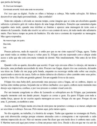 que partiu da barriga.
Oi. Ouvi sua mensagem.
Combinado amanhã. Você sabe onde me encontrar.
Foi isso que eu digitei. Fecho os olhos e balanço a cabeça. Não tenho salvação. Só faltava
desenvolver uma dupla personalidade... Que confusão!
Sinto-me culpada e aliviada ao mesmo tempo, como imagino que se sinta um alcoólatra quando
saboreia o primeiro gole de vodca depois de uma longa abstinência. Emoções que aumentam alguns
segundos mais tarde, quando meu telefone se ilumina e aparece uma mensagem de texto com o
número de Leonardo. Ainda não resolvi se salvo o seu contato de novo, de todo modo não adiantaria
muito. Paro bem a tempo na porta do banheiro. Ele não tem o costume de responder as mensagens.
Mas agora respondeu.
No mesmo lugar, às quatro.
Boa noite.
Leo
Poucas palavras, nada de especial: e então por que eu me sinto especial? Chega, agora. Tenho
que reunir todas as minhas forças e voltar para lá. Filippo está me esperando com o abajur ainda
aceso e acho que não está com muita vontade de dormir. Não imediatamente. Não antes de ter feito
amor.
Quando volto ao quarto, descubro que acertei. O que vejo em seus olhos é o desejo, até mesmo a
devoção, uma profunda necessidade de mim. Procuro sua língua, depois tiro sua camiseta, deixando
seu tórax nu. Então ele me pega pela bunda, enquanto eu escorrego minha mão sobre sua ereção,
acariciando-o através da cueca. Enfio os dedos debaixo do elástico e abro caminho entre seus pelos.
Aperto-o forte. Ele solta um gemido gutural. Em um segundo livra-se da cueca.
Filippo tira meu baby-doll, percorrendo meu pescoço com a língua, até os ombros, depois se
inclina entre minhas pernas, beijando-me os lábios molhados: eu o quero, embora neste momento meu
desejo seja impreciso, confuso, e por isso procuro o contato visual com ele.
Por um instante congelante os olhos de Leonardo se sobrepõem aos de Filippo, que justamente
naquele momento está me dando prazer. Arqueio as costas e gozo. Eu quero Filippo com toda a
minha força, apesar de ter escrito aquela mensagem ao outro. Porque ele me quer. Porque ele me
ama. E, portanto, eu também o amo.
Assim, quando Filippo monta em cima de mim para me penetrar e começa a se mexer, adapto-me
ao seu ritmo e o abraço. Sou sua. Pelo menos aqui, pelo menos agora.
No dia seguinte, no trabalho, é a história de sempre. Tenho que aguentar os resmungos de Paola,
que está aborrecida comigo porque estamos atrasadas com o cronograma e me repreende a cada
mínima imprecisão de cor. Não sei mesmo como lhe dizer que esta tarde devo ir embora mais cedo.
E Martino nem está aqui para tornar o clima um pouco mais leve. Desde o dia em que me viu sair da
 