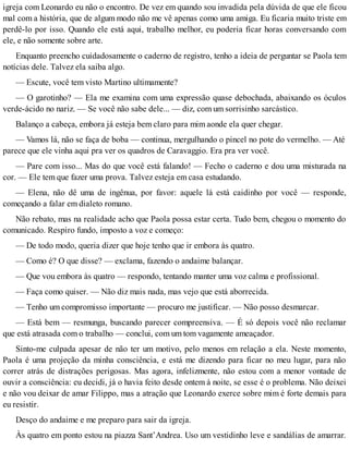 igreja com Leonardo eu não o encontro. De vez em quando sou invadida pela dúvida de que ele ficou
mal com a história, que de algum modo não me vê apenas como uma amiga. Eu ficaria muito triste em
perdê-lo por isso. Quando ele está aqui, trabalho melhor, eu poderia ficar horas conversando com
ele, e não somente sobre arte.
Enquanto preencho cuidadosamente o caderno de registro, tenho a ideia de perguntar se Paola tem
notícias dele. Talvez ela saiba algo.
— Escute, você tem visto Martino ultimamente?
— O garotinho? — Ela me examina com uma expressão quase debochada, abaixando os óculos
verde-ácido no nariz. — Se você não sabe dele... — diz, com um sorrisinho sarcástico.
Balanço a cabeça, embora já esteja bem claro para mim aonde ela quer chegar.
— Vamos lá, não se faça de boba — continua, mergulhando o pincel no pote do vermelho. — Até
parece que ele vinha aqui pra ver os quadros de Caravaggio. Era pra ver você.
— Pare com isso... Mas do que você está falando! — Fecho o caderno e dou uma misturada na
cor. — Ele tem que fazer uma prova. Talvez esteja em casa estudando.
— Elena, não dê uma de ingênua, por favor: aquele lá está caidinho por você — responde,
começando a falar em dialeto romano.
Não rebato, mas na realidade acho que Paola possa estar certa. Tudo bem, chegou o momento do
comunicado. Respiro fundo, imposto a voz e começo:
— De todo modo, queria dizer que hoje tenho que ir embora às quatro.
— Como é? O que disse? — exclama, fazendo o andaime balançar.
— Que vou embora às quatro — respondo, tentando manter uma voz calma e profissional.
— Faça como quiser. — Não diz mais nada, mas vejo que está aborrecida.
— Tenho um compromisso importante — procuro me justificar. — Não posso desmarcar.
— Está bem — resmunga, buscando parecer compreensiva. — É só depois você não reclamar
que está atrasada com o trabalho — conclui, com um tom vagamente ameaçador.
Sinto-me culpada apesar de não ter um motivo, pelo menos em relação a ela. Neste momento,
Paola é uma projeção da minha consciência, e está me dizendo para ficar no meu lugar, para não
correr atrás de distrações perigosas. Mas agora, infelizmente, não estou com a menor vontade de
ouvir a consciência: eu decidi, já o havia feito desde ontem à noite, se esse é o problema. Não deixei
e não vou deixar de amar Filippo, mas a atração que Leonardo exerce sobre mim é forte demais para
eu resistir.
Desço do andaime e me preparo para sair da igreja.
Às quatro em ponto estou na piazza Sant’Andrea. Uso um vestidinho leve e sandálias de amarrar.
 