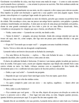 Geralmente vou trabalhar de calça, mas hoje trouxe uma muda de roupa — é como se cada encontro
com Leonardo fosse o primeiro — e me arrumei às pressas na sacristia. Não faria nenhum sentido me
privar desse toque de feminilidade.
Leonardo chega pontualmente em sua moto, me dá o capacete e abre espaço para mim no assento.
Dou impulso no pedal sem hesitação e agarro-me a seus quadris com uma pegada segura. Estou
pronta: estou disposta a ir a qualquer lugar aonde ele queira me levar.
Depois de vinte minutos costurando no meio do trânsito, percebo que estamos na periferia leste
da cidade. Não reconheço a área, mas me parece um antigo bairro operário, com galpões e grandes
estruturas transformadas em moradias. A moto para no meio de uma praça pavimentada com pedras,
diante de uma grande construção que leva todo o jeito de ser uma fábrica desativada. Atrás,
vislumbra-se um pequeno rio: imagino que seja o Aniene, um afluente do Tibre.
— Venha, vamos entrar — Leonardo me convida, me dando a mão.
— Vamos lá dentro? — pergunto, um pouco hesitante. Ainda não consigo entender por que me
trouxe até aqui, mas ele, como sempre, não liga nem um pouco para minhas dúvidas e me guia
determinado.
— O que foi? Tem medo que eu rapte você? — pergunta com uma risadinha irritante.
Sorrio. Talvez a ideia não me desagrade completamente.
Leonardo indica um letreiro descascado na fachada da construção.
— Era uma fábrica de biscoitos — explica. — Mas está fechada há anos. — Então, com um
empurrão decidido, abre o portão de ferro e entra antes de mim.
O cheiro de ambiente fechado é fortíssimo. O interior é um imenso galpão invadido por poeira e
teias de aranha. Está quase vazio, exceto por algumas máquinas cuja função não entendo bem e uma
esteira rolante no meio. Ao fundo, vidraças enormes com as esquadrias de ferro batido dão
diretamente para o rio: o ambiente tem uma espécie de fascínio poético e decadente.
— Então, o que você acha? — Leonardo me pergunta.
— Depende do que você quiser fazer num lugar assim. Fora me raptar, quero dizer.
Ele passa o braço em volta das minhas costas.
— Eu quero comprá-lo junto com um sócio — me explica, orgulhoso. — Quero abrir um
restaurante aqui.
— Bem, então eu acho fantástico!
— Fico contente que você goste. — Ele me olha, depois dá um passo em direção ao centro do
local e o percorre com o olhar. — Este lugar tem uma alma, eu sinto. Imagine quantas pessoas,
quantas histórias passaram por aqui. E eu quero lhe dar uma segunda vida.
Quando fala de seu trabalho e de suas paixões, Leonardo deixa entrever outro lado seu. Continua
 