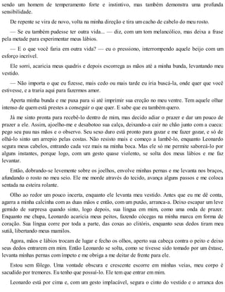 sendo um homem de temperamento forte e instintivo, mas também demonstra uma profunda
sensibilidade.
De repente se vira de novo, volta na minha direção e tira um cacho de cabelo do meu rosto.
— Se eu também pudesse ter outra vida... — diz, com um tom melancólico, mas deixa a frase
pela metade para experimentar meus lábios.
— E o que você faria em outra vida? — eu o pressiono, interrompendo aquele beijo com um
esforço incrível.
Ele sorri, acaricia meus quadris e depois escorrega as mãos até a minha bunda, levantando meu
vestido.
— Não importa o que eu fizesse, mais cedo ou mais tarde eu iria buscá-la, onde quer que você
estivesse, e a traria aqui para fazermos amor.
Aperta minha bunda e me puxa para si até imprimir sua ereção no meu ventre. Tem aquele olhar
intenso de quem está prestes a conseguir o que quer. E sabe que eu também quero.
Já me sinto pronta para recebê-lo dentro de mim, mas decido adiar o prazer e dar um pouco de
prazer a ele. Assim, ajoelho-me e desabotoo sua calça, deixando-a cair no chão junto com a cueca:
pego seu pau nas mãos e o observo. Seu sexo duro está pronto para gozar e me fazer gozar, e só de
olhá-lo sinto um arrepio pelas costas. Não resisto mais e começo a lambê-lo, enquanto Leonardo
segura meus cabelos, entrando cada vez mais na minha boca. Mas ele só me permite saboreá-lo por
alguns instantes, porque logo, com um gesto quase violento, se solta dos meus lábios e me faz
levantar.
Então, dobrando-se levemente sobre os joelhos, envolve minhas pernas e me levanta nos braços,
afundando o rosto no meu seio. Ele me morde através do tecido, avança alguns passos e me coloca
sentada na esteira rolante.
Olho ao redor um pouco incerta, enquanto ele levanta meu vestido. Antes que eu me dê conta,
agarra a minha calcinha com as duas mãos e então, com um puxão, arranca-a. Deixo escapar um leve
gemido de surpresa quando sinto, logo depois, sua língua em mim, como uma onda de prazer.
Enquanto me chupa, Leonardo acaricia meus peitos, fazendo cócegas na minha marca em forma de
coração. Sua língua corre por toda a parte, das coxas ao clitóris, enquanto seus dedos tiram meu
sutiã, libertando meus mamilos.
Agora, mãos e lábios trocam de lugar e fecho os olhos, aperto sua cabeça contra o peito e deixo
seus dedos entrarem em mim. Então Leonardo se solta, como se tivesse sido tomado por um êxtase,
levanta minhas pernas com ímpeto e me obriga a me deitar de frente para ele.
Estou sem fôlego. Uma vontade obscura e crescente escorre em minhas veias, meu corpo é
sacudido por tremores. Eu tenho que possuí-lo. Ele tem que entrar em mim.
Leonardo está por cima e, com um gesto implacável, segura o cinto do vestido e o arranca dos
 